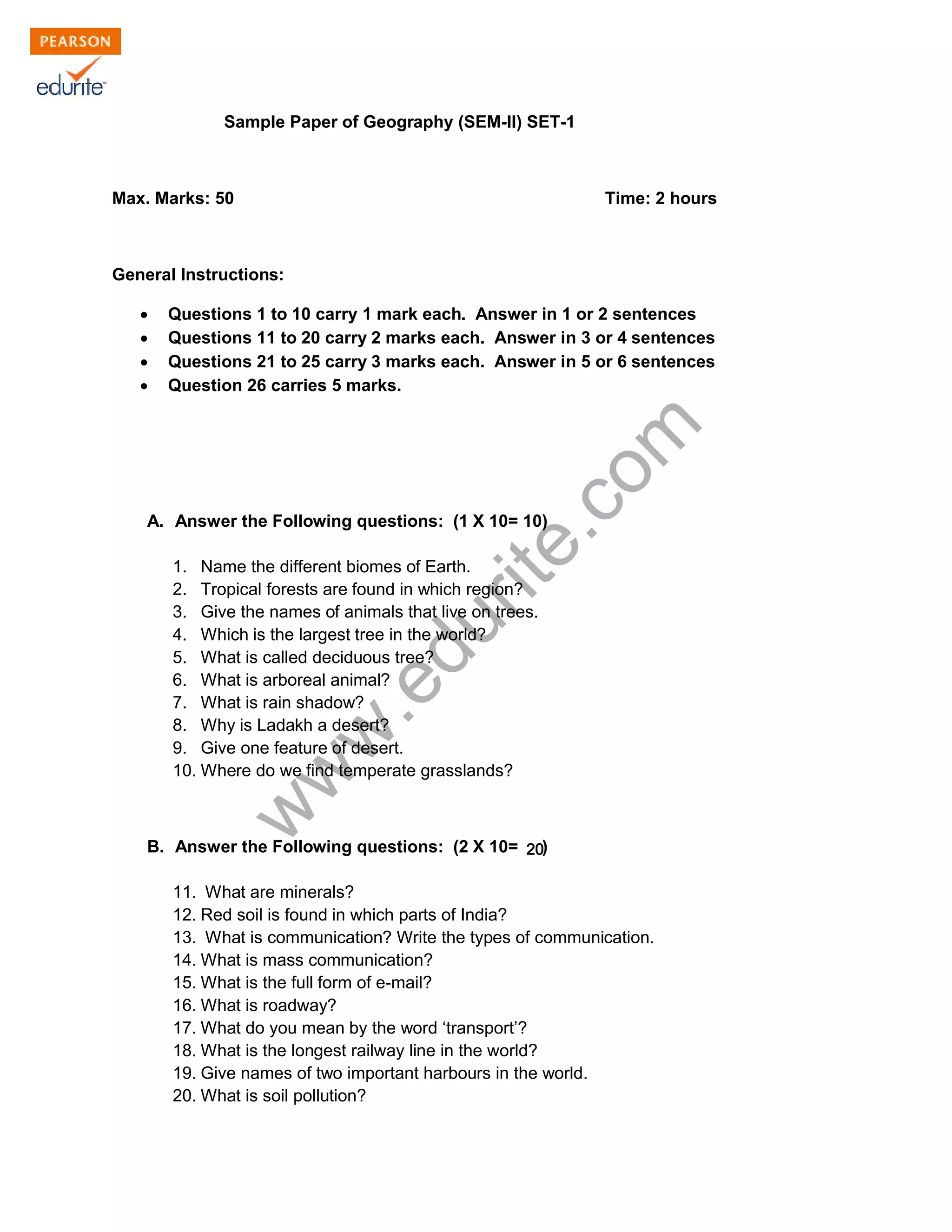 Sample Paper of Geography (SEM-II) SET-1
Max. Marks: 50 Time: 2 hours
General Instructions:
Σ Questions 1 to 10 carry 1 mark each. Answer in 1 or 2 sentences
Σ Questions 11 to 20 carry 2 marks each. Answer in 3 or 4 sentences
Σ Questions 21 to 25 carry 3 marks each. Answer in 5 or 6 sentences
Σ Question 26 carries 5 marks.
www.edurite.com
A. Answer the Following questions: (1 X 10= 10)
1. Name the different biomes of Earth.
2. Tropical forests are found in which region?
3. Give the names of animals that live on trees.
4. Which is the largest tree in the world?
5. What is called deciduous tree?
6. What is arboreal animal?
7. What is rain shadow?
8. Why is Ladakh a desert?
9. Give one feature of desert.
10. Where do we find temperate grasslands?
B. Answer the Following questions: (2 X 10= 10)
20
11. What are minerals?
12. Red soil is found in which parts of India?
13. What is communication? Write the types of communication.
14. What is mass communication?
15. What is the full form of e-mail?
16. What is roadway?
17. What do you mean by the word ‘transport’?
18. What is the longest railway line in the world?
19. Give names of two important harbours in the world.
20. What is soil pollution?