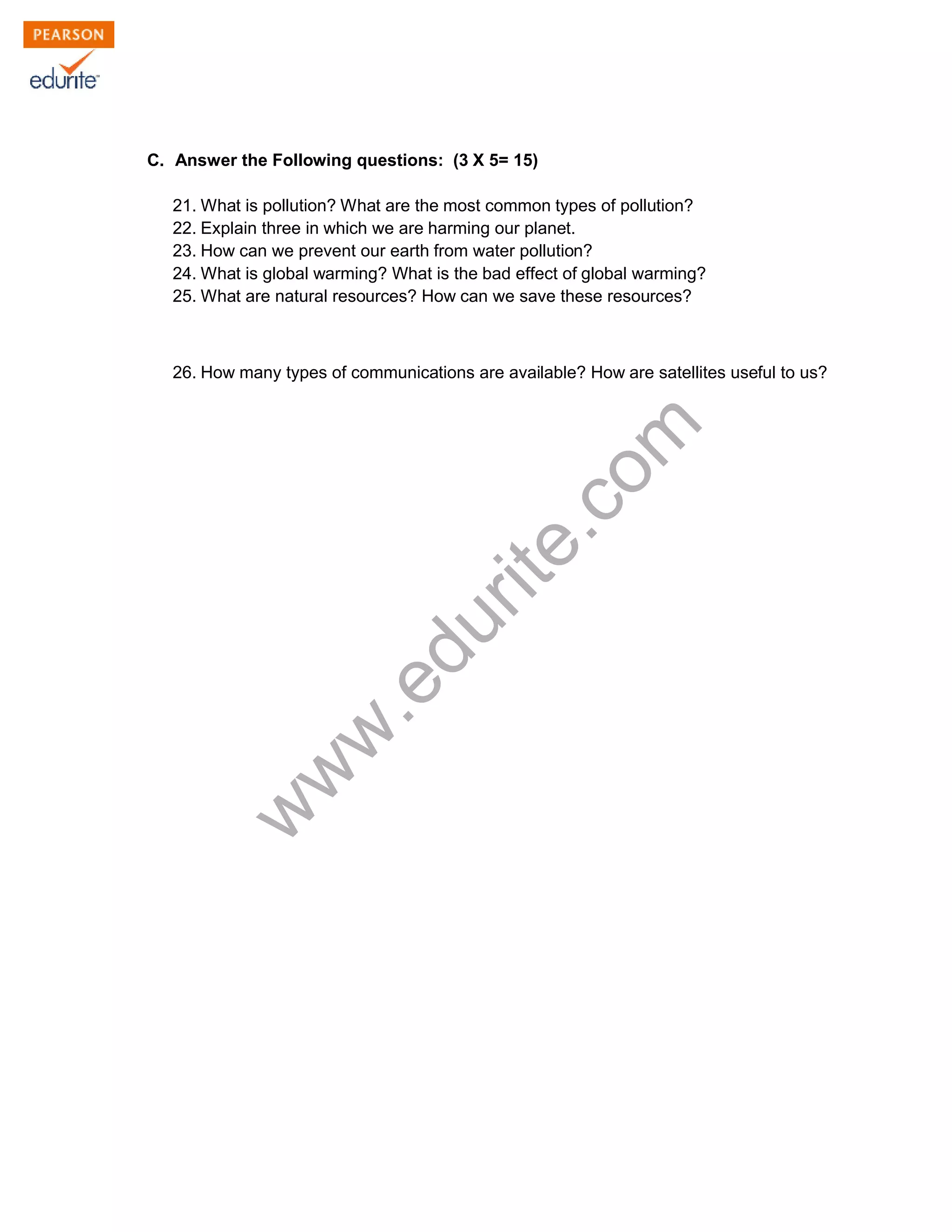 C. Answer the Following questions: (3 X 5= 15)
21. What is pollution? What are the most common types of pollution?
22. Explain three in which we are harming our planet.
23. How can we prevent our earth from water pollution?
24. What is global warming? What is the bad effect of global warming?
25. What are natural resources? How can we save these resources?
26. How many types of communications are available? How are satellites useful to us?
www.edurite.com