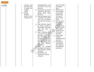 compute area 
and perimeter 
of regular and 
irregular 
shapes. 
www.edurite.com 
 Solving 
problems 
based on area 
and perimeter. 
birthday/greeting card 
and find its area and 
perimeter. 
 Finding the perimeter 
and area of class-room, 
display board, black 
board etc. 
 Draw two squares (one 
is double of the other) 
.Find their perimeter 
and area and compare 
too. 
 Draw different shapes 
by using a thread of 
fixed length. (Perimeter 
same but area is 
different). 
 Take a drawing sheet 
and find its area and 
perimeter. Then cut it 
into small strips. Join 
the strips to form a belt 
and find the area and 
perimeter. (Same area 
can have different 
perimeter.) 
 Make all possible 
rectangles and squares 
with the given number 
of squares 
 Worksheets and 
Practice exercises for 
drill work 
sum of the sides 
of the given 
figure. 
 Measures the 
area of regular 
and irregular 
shapes using 
1cm square 
paper or geo-board. 
 Derives 
formulae for 
finding the 
perimeter and 
area of a square 
or rectangle. 
 States the unit 
of area and 
perimeter. 
 Solves simple 
problems 
related area and 
perimeter. 
 Understands 
that things of 
same area can 
have different 
perimeters. 
 