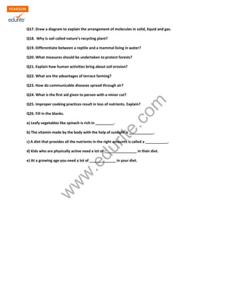 Q17. Draw a diagram to explain the arrangement of molecules in solid, liquid and gas. 
Q18. Why is soil called nature’s recycling plant? 
Q19. Differentiate between a reptile and a mammal living in water? 
Q20. What measures should be undertaken to protect forests? 
Q21. Explain how human activities bring about soil erosion? 
Q22. What are the advantages of terrace farming? 
Q23. How do communicable diseases spread through air? 
Q24. What is the first aid given to person with a minor cut? 
Q25. Improper cooking practices result in loss of nutrients. Explain? 
Q26. Fill in the blanks. 
a) Leafy vegetables like spinach is rich in _________. 
b) The vitamin made by the body with the help of sunlight is ____________. 
c) A diet that provides all the nutrients in the right amounts is called a ___________. 
d) Kids who are physically active need a lot of ________________ in their diet. 
e) At a growing age you need a lot of _____________ in your diet. 
www.edurite.com 

