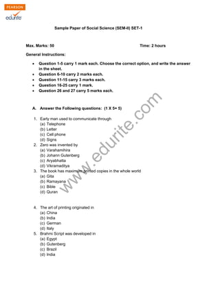 Sample Paper of Social Science (SEM-II) SET-1 
Max. Marks: 50 Time: 2 hours 
General Instructions: 
Σ Question 1-5 carry 1 mark each. Choose the correct option, and write the answer 
in the sheet. 
Σ Question 6-10 carry 2 marks each. 
Σ Question 11-15 carry 3 marks each. 
Σ Question 16-25 carry 1 mark. 
Σ Question 26 and 27 carry 5 marks each. 
www.edurite.com 
A. Answer the Following questions: (1 X 5= 5) 
1. Early man used to communicate through 
(a) Telephone 
(b) Letter 
(c) Cell phone 
(d) Signs 
2. Zero was invented by 
(a) Varahamihira 
(b) Johann Gutenberg 
(c) Aryabhatta 
(d) Vikramaditya 
3. The book has maximum printed copies in the whole world 
(a) Gita 
(b) Ramayana 
(c) Bible 
(d) Quran 
4. The art of printing originated in 
(a) China 
(b) India 
(c) German 
(d) Italy 
5. Brahmi Script was developed in 
(a) Egypt 
(b) Gutenberg 
(c) Brazil 
(d) India 
 