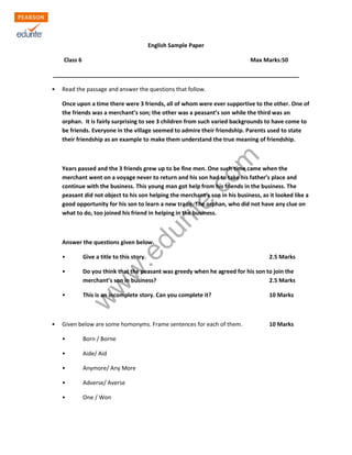 English Sample Paper 
Class 6 Max Marks:50 
______________________________________________________________________________ 
• Read the passage and answer the questions that follow. 
Once upon a time there were 3 friends, all of whom were ever supportive to the other. One of 
the friends was a merchant’s son; the other was a peasant’s son while the third was an 
orphan. It is fairly surprising to see 3 children from such varied backgrounds to have come to 
be friends. Everyone in the village seemed to admire their friendship. Parents used to state 
their friendship as an example to make them understand the true meaning of friendship. 
www.edurite.com 
Years passed and the 3 friends grew up to be fine men. One such time came when the 
merchant went on a voyage never to return and his son had to take his father’s place and 
continue with the business. This young man got help from his friends in the business. The 
peasant did not object to his son helping the merchant’s son in his business, as it looked like a 
good opportunity for his son to learn a new trade. The orphan, who did not have any clue on 
what to do, too joined his friend in helping in the business. 
Answer the questions given below. 
• Give a title to this story. 2.5 Marks 
• Do you think that the peasant was greedy when he agreed for his son to join the 
merchant’s son in business? 2.5 Marks 
• This is an incomplete story. Can you complete it? 10 Marks 
• Given below are some homonyms. Frame sentences for each of them. 10 Marks 
• Born / Borne 
• Aide/ Aid 
• Anymore/ Any More 
• Adverse/ Averse 
• One / Won 
 