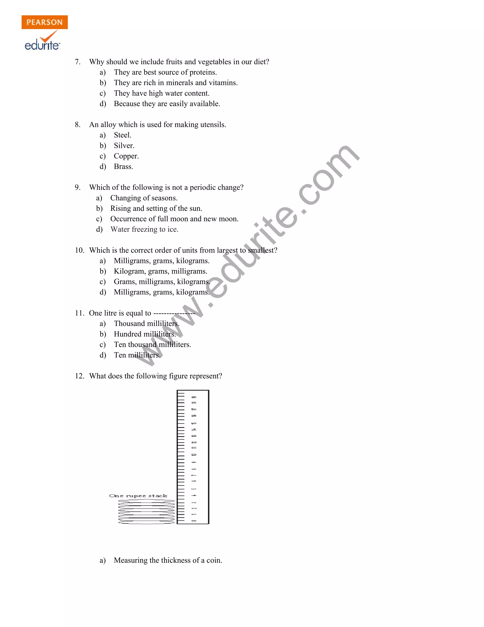 7. Why should we include fruits and vegetables in our diet? 
a) They are best source of proteins. 
b) They are rich in minerals and vitamins. 
c) They have high water content. 
d) Because they are easily available. 
8. An alloy which is used for making utensils. 
www.edurite.com 
a) Steel. 
b) Silver. 
c) Copper. 
d) Brass. 
9. Which of the following is not a periodic change? 
a) Changing of seasons. 
b) Rising and setting of the sun. 
c) Occurrence of full moon and new moon. 
d) Water freezing to ice. 
10. Which is the correct order of units from largest to smallest? 
a) Milligrams, grams, kilograms. 
b) Kilogram, grams, milligrams. 
c) Grams, milligrams, kilograms. 
d) Milligrams, grams, kilograms. 
11. One litre is equal to ---------------- 
a) Thousand milliliters. 
b) Hundred milliliters. 
c) Ten thousand milliliters. 
d) Ten milliliters. 
12. What does the following figure represent? 
a) Measuring the thickness of a coin. 
 