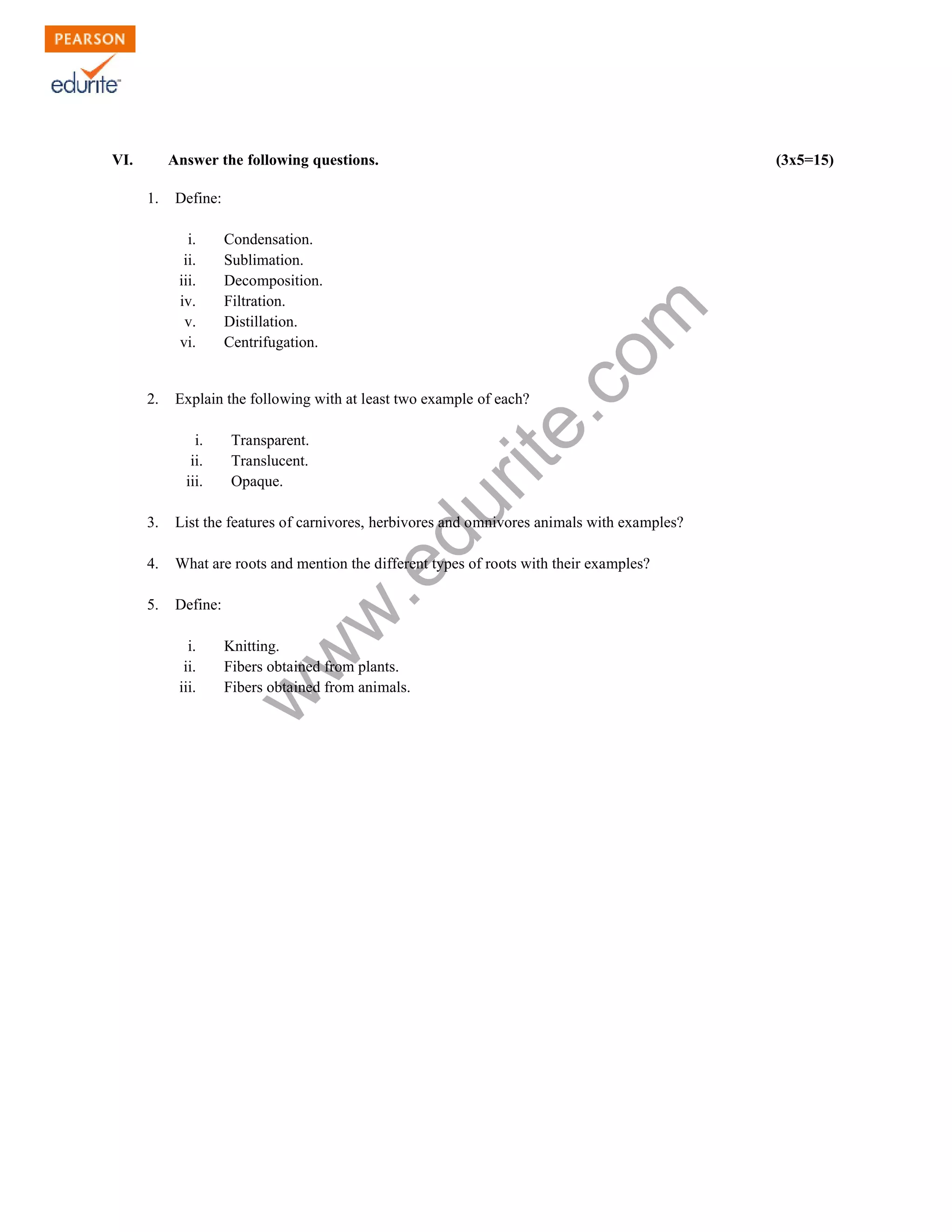 VI. Answer the following questions. (3x5=15) 
www.edurite.com 
1. Define: 
i. Condensation. 
ii. Sublimation. 
iii. Decomposition. 
iv. Filtration. 
v. Distillation. 
vi. Centrifugation. 
2. Explain the following with at least two example of each? 
i. Transparent. 
ii. Translucent. 
iii. Opaque. 
3. List the features of carnivores, herbivores and omnivores animals with examples? 
4. What are roots and mention the different types of roots with their examples? 
5. Define: 
i. Knitting. 
ii. Fibers obtained from plants. 
iii. Fibers obtained from animals. 
