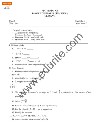 w
w
w
.edurite.com
MATHEMATICS
SAMPLE TEST PAPER (SEMSTER I)
CLASS VII
Class:7 Max Mks:45
Time :2hrs No of pages: 2
General Instructions:
Ò All questions are compulsory.
Ò Questions 1to 5 carry 1mark each.
Ò Questions 6 to 16 carry 2mark each.
Ò Questions 17 to 22 carry 3mark each.
I. Fill in the blanks
1. 39+(- 49 ) = _______
2.
7
16 +
4
8 = ______
3. 568kl = ______hl=________L
4. (2*5)4
_______54
(using >,<,=)
5. term and factor of the expression 4ab2
+7b-2ab
II. Do as directed:
6. Find the product using suitable properties
(-74)*3-74*7
7. simplify 12-[24+12-{10+4(8-2+6)}]
8. Arrange in ascending order
7
8,
3
4
,
2
3
9. The length and breadth of a rectangle are 4
7
6 and 2
4
5 m, respectively . Find the ares of the
rectangle.
10. Solve
7
2
−
16
3
11. Write the standard form of a) 5 crore b) 20 million
12. find the value of x 7,x,35,15 are in proportional
13. Identify the like terms
-ab2
-4ab2
+7a2
+3ab2
-7b-12a2
-100a-15ba+30a2
b
14. convert equation into statement 3x-2 = 28
 