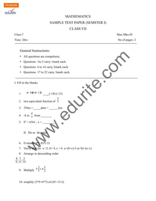 w
w
w
.edurite.com
MATHEMATICS
SAMPLE TEST PAPER (SEMSTER I)
CLASS VII
Class:7 Max Mks:45
Time :2hrs No of pages: 2
General Instructions:
Ò All questions are compulsory.
Ò Questions 1to 5 carry 1mark each.
Ò Questions 6 to 16 carry 2mark each.
Ò Questions 17 to 22 carry 3mark each.
I. Fill in the blanks
1. ∣− 18∣+∣− 13∣ ____(-18)-(-13)
2. two equivalent fraction of
5
7
3. 356m =_____dam = ______km
4. -8 in
p
q form _______
5. 9x
= 6561 , x = ________
II. Do as directed:
6. Evaluate 9*(-8)*(-3)
7. Verify that for a =2, b= 4, c = 6 a÷(b+c) # (a÷b)+(a÷c)
8. Arrange in descending order
8
9,
7
11
3
14
9. Multiply 5
2
3
∗ 4
5
2
10. simplify (3*9+6*7) of (65÷13-2)
 