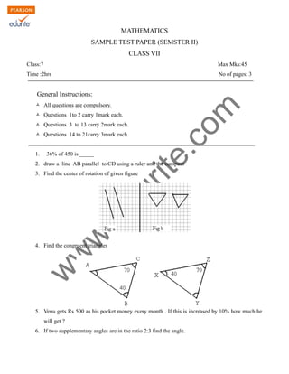 w
w
w
.edurite.com
MATHEMATICS
SAMPLE TEST PAPER (SEMSTER II)
CLASS VII
Class:7 Max Mks:45
Time :2hrs No of pages: 3
General Instructions:
Ò All questions are compulsory.
Ò Questions 1to 2 carry 1mark each.
Ò Questions 3 to 13 carry 2mark each.
Ò Questions 14 to 21carry 3mark each.
1. 36% of 450 is _____
2. draw a line AB parallel to CD using a ruler and the compass
3. Find the center of rotation of given figure
4. Find the congruent triangles
5. Venu gets Rs 500 as his pocket money every month . If this is increased by 10% how much he
will get ?
6. If two supplementary angles are in the ratio 2:3 find the angle.
 