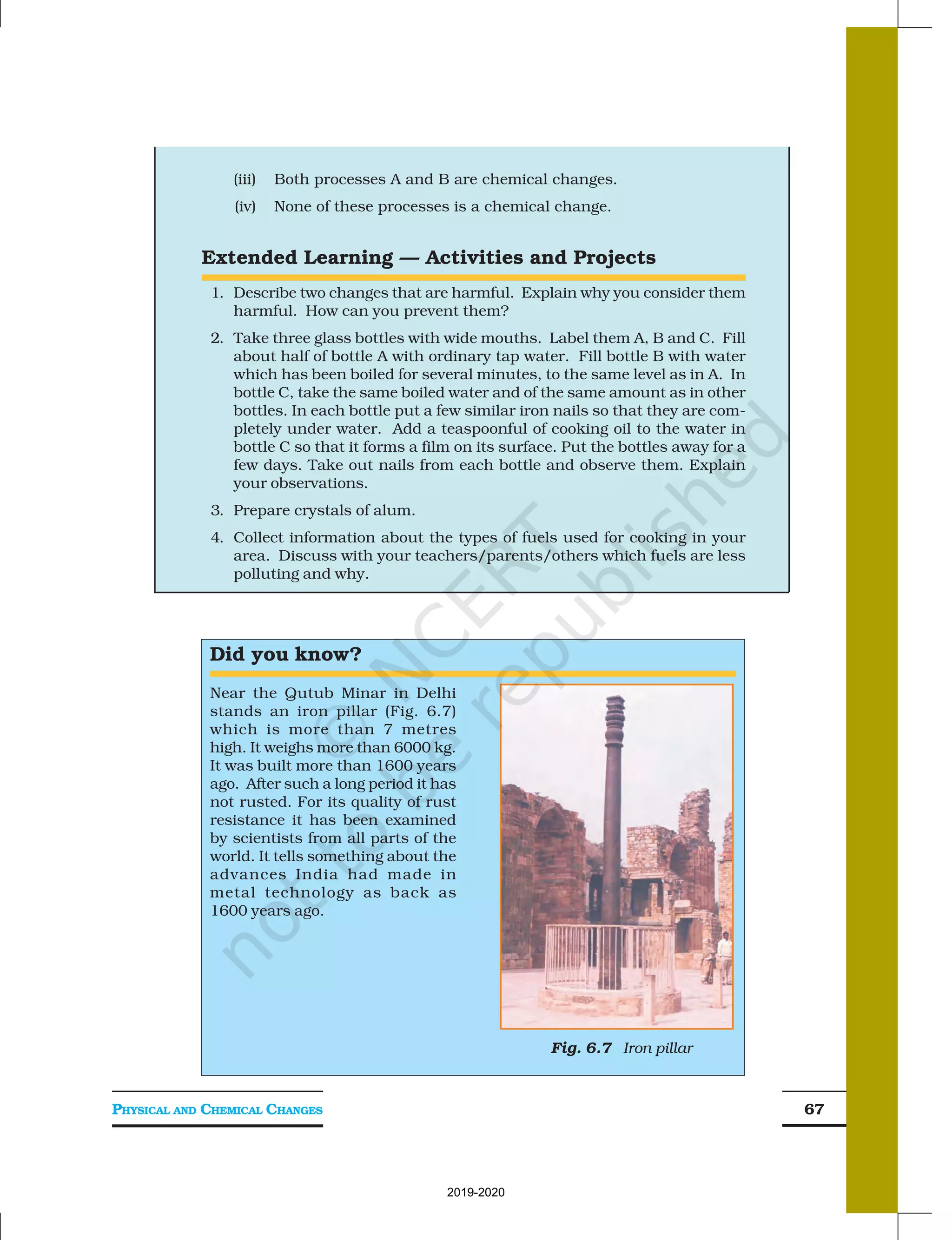 PHYSICAL AND CHEMICAL CHANGES 67
(iii) Both processes A and B are chemical changes.
(iv) None of these processes is a chemical change.
Extended Learning — Activities and Projects
1. Describe two changes that are harmful. Explain why you consider them
harmful. How can you prevent them?
2. Take three glass bottles with wide mouths. Label them A, B and C. Fill
about half of bottle A with ordinary tap water. Fill bottle B with water
which has been boiled for several minutes, to the same level as in A. In
bottle C, take the same boiled water and of the same amount as in other
bottles. In each bottle put a few similar iron nails so that they are com-
pletely under water. Add a teaspoonful of cooking oil to the water in
bottle C so that it forms a film on its surface. Put the bottles away for a
few days. Take out nails from each bottle and observe them. Explain
your observations.
3. Prepare crystals of alum.
4. Collect information about the types of fuels used for cooking in your
area. Discuss with your teachers/parents/others which fuels are less
polluting and why.
Did you know?
Near the Qutub Minar in Delhi
stands an iron pillar (Fig. 6.7)
which is more than 7 metres
high. It weighs more than 6000 kg.
It was built more than 1600 years
ago. After such a long period it has
not rusted. For its quality of rust
resistance it has been examined
by scientists from all parts of the
world. It tells something about the
advances India had made in
metal technology as back as
1600 years ago.
Fig. 6.7 Iron pillar
2019-2020
 