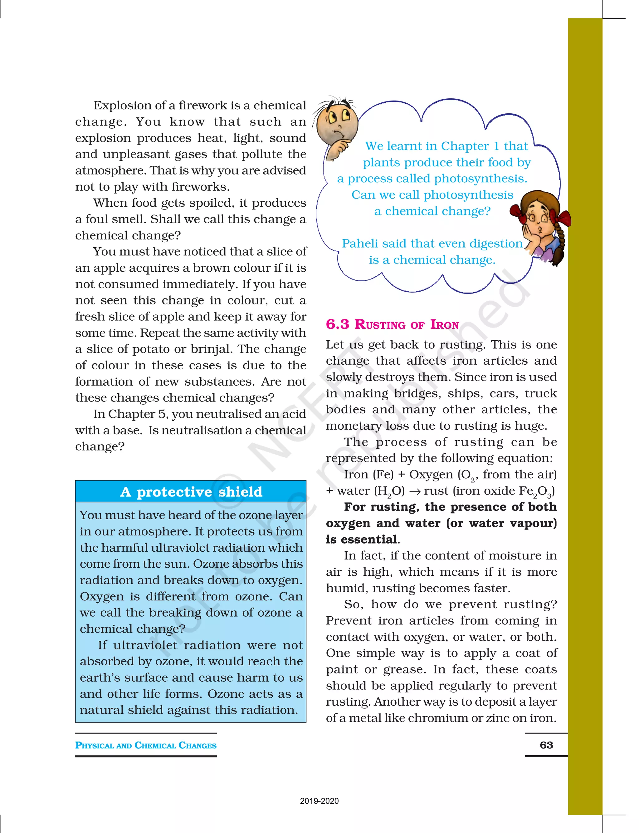 PHYSICAL AND CHEMICAL CHANGES 63
Explosion of a firework is a chemical
change. You know that such an
explosion produces heat, light, sound
and unpleasant gases that pollute the
atmosphere. That is why you are advised
not to play with fireworks.
When food gets spoiled, it produces
a foul smell. Shall we call this change a
chemical change?
You must have noticed that a slice of
an apple acquires a brown colour if it is
not consumed immediately. If you have
not seen this change in colour, cut a
fresh slice of apple and keep it away for
some time. Repeat the same activity with
a slice of potato or brinjal. The change
of colour in these cases is due to the
formation of new substances. Are not
these changes chemical changes?
In Chapter 5, you neutralised an acid
with a base. Is neutralisation a chemical
change?
6.3 RUSTING OF IRON
Let us get back to rusting. This is one
change that affects iron articles and
slowly destroys them. Since iron is used
in making bridges, ships, cars, truck
bodies and many other articles, the
monetary loss due to rusting is huge.
The process of rusting can be
represented by the following equation:
Iron (Fe) + Oxygen (O2
, from the air)
+ water (H2
O) → rust (iron oxide Fe2
O3
)
For rusting, the presence of both
oxygen and water (or water vapour)
is essential.
In fact, if the content of moisture in
air is high, which means if it is more
humid, rusting becomes faster.
So, how do we prevent rusting?
Prevent iron articles from coming in
contact with oxygen, or water, or both.
One simple way is to apply a coat of
paint or grease. In fact, these coats
should be applied regularly to prevent
rusting. Another way is to deposit a layer
of a metal like chromium or zinc on iron.
A protective shield
You must have heard of the ozone layer
in our atmosphere. It protects us from
the harmful ultraviolet radiation which
come from the sun. Ozone absorbs this
radiation and breaks down to oxygen.
Oxygen is different from ozone. Can
we call the breaking down of ozone a
chemical change?
If ultraviolet radiation were not
absorbed by ozone, it would reach the
earth’s surface and cause harm to us
and other life forms. Ozone acts as a
natural shield against this radiation.
We learnt in Chapter 1 that
plants produce their food by
a process called photosynthesis.
Can we call photosynthesis
a chemical change?
Paheli said that even digestion
is a chemical change.
2019-2020
 