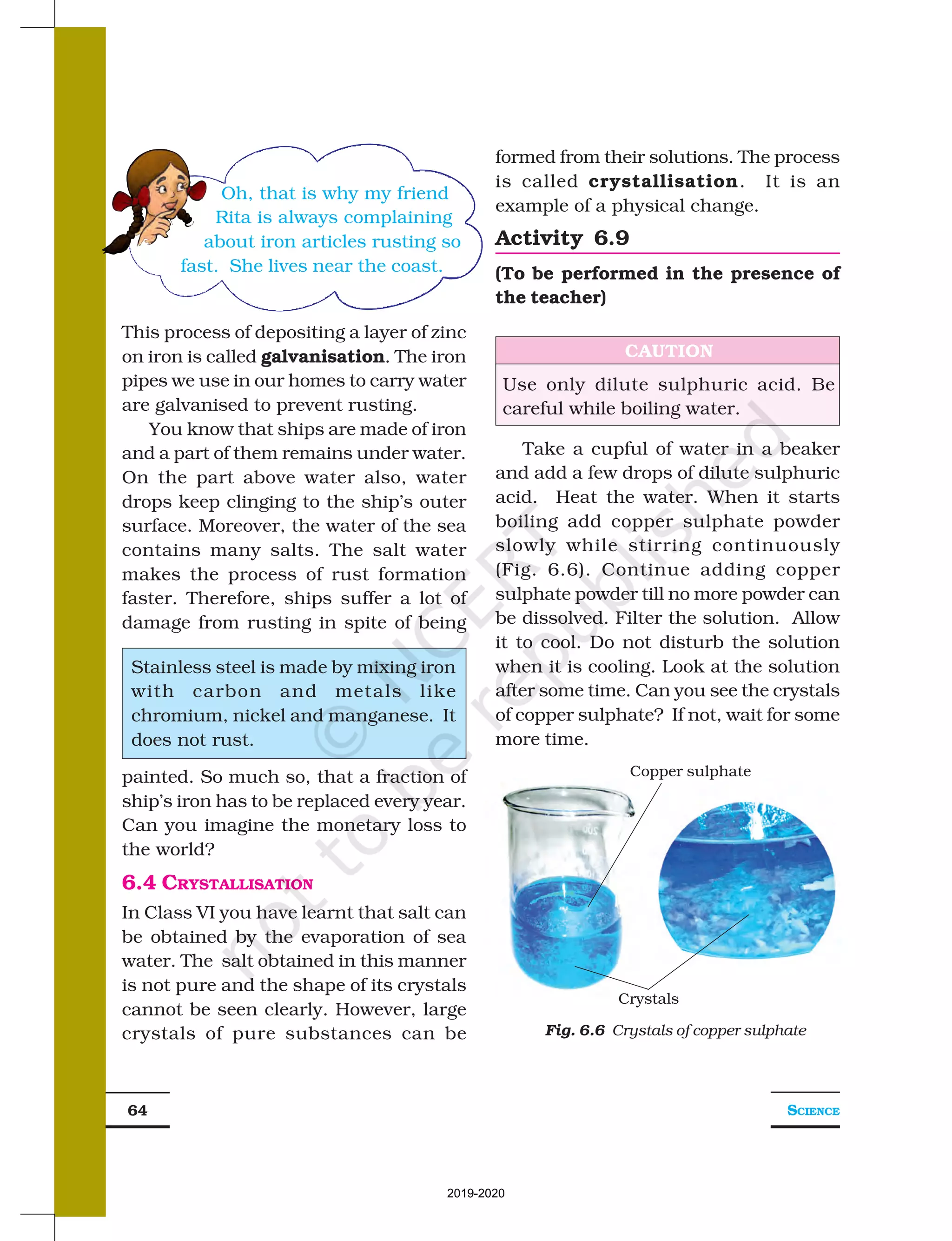 SCIENCE
64
Copper sulphate
Crystals
This process of depositing a layer of zinc
on iron is called galvanisation. The iron
pipes we use in our homes to carry water
are galvanised to prevent rusting.
You know that ships are made of iron
and a part of them remains under water.
On the part above water also, water
drops keep clinging to the ship’s outer
surface. Moreover, the water of the sea
contains many salts. The salt water
makes the process of rust formation
faster. Therefore, ships suffer a lot of
damage from rusting in spite of being
formed from their solutions. The process
is called crystallisation. It is an
example of a physical change.
Activity 6.9
(To be performed in the presence of
the teacher)
Stainless steel is made by mixing iron
with carbon and metals like
chromium, nickel and manganese. It
does not rust.
Oh, that is why my friend
Rita is always complaining
about iron articles rusting so
fast. She lives near the coast.
CAUTION
Use only dilute sulphuric acid. Be
careful while boiling water.
painted. So much so, that a fraction of
ship’s iron has to be replaced every year.
Can you imagine the monetary loss to
the world?
6.4 CRYSTALLISATION
In Class VI you have learnt that salt can
be obtained by the evaporation of sea
water. The salt obtained in this manner
is not pure and the shape of its crystals
cannot be seen clearly. However, large
crystals of pure substances can be
Take a cupful of water in a beaker
and add a few drops of dilute sulphuric
acid. Heat the water. When it starts
boiling add copper sulphate powder
slowly while stirring continuously
(Fig. 6.6). Continue adding copper
sulphate powder till no more powder can
be dissolved. Filter the solution. Allow
it to cool. Do not disturb the solution
when it is cooling. Look at the solution
after some time. Can you see the crystals
of copper sulphate? If not, wait for some
more time.
Fig. 6.6 Crystals of copper sulphate
2019-2020
 