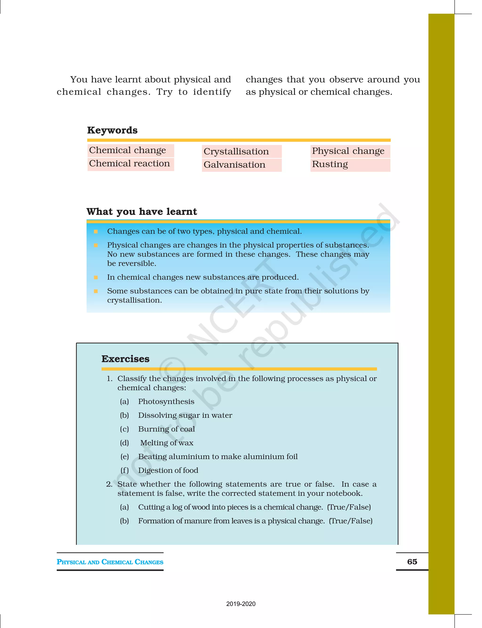 PHYSICAL AND CHEMICAL CHANGES 65
You have learnt about physical and
chemical changes. Try to identify
changes that you observe around you
as physical or chemical changes.
What you have learnt
n Changes can be of two types, physical and chemical.
n Physical changes are changes in the physical properties of substances.
No new substances are formed in these changes. These changes may
be reversible.
n In chemical changes new substances are produced.
n Some substances can be obtained in pure state from their solutions by
crystallisation.
Exercises
1. Classify the changes involved in the following processes as physical or
chemical changes:
(a) Photosynthesis
(b) Dissolving sugar in water
(c) Burning of coal
(d) Melting of wax
(e) Beating aluminium to make aluminium foil
(f ) Digestion of food
2. State whether the following statements are true or false. In case a
statement is false, write the corrected statement in your notebook.
(a) Cutting a log of wood into pieces is a chemical change. (True/False)
(b) Formation of manure from leaves is a physical change. (True/False)
Keywords
Chemical change
Chemical reaction
Crystallisation
Galvanisation
Physical change
Rusting
2019-2020
 