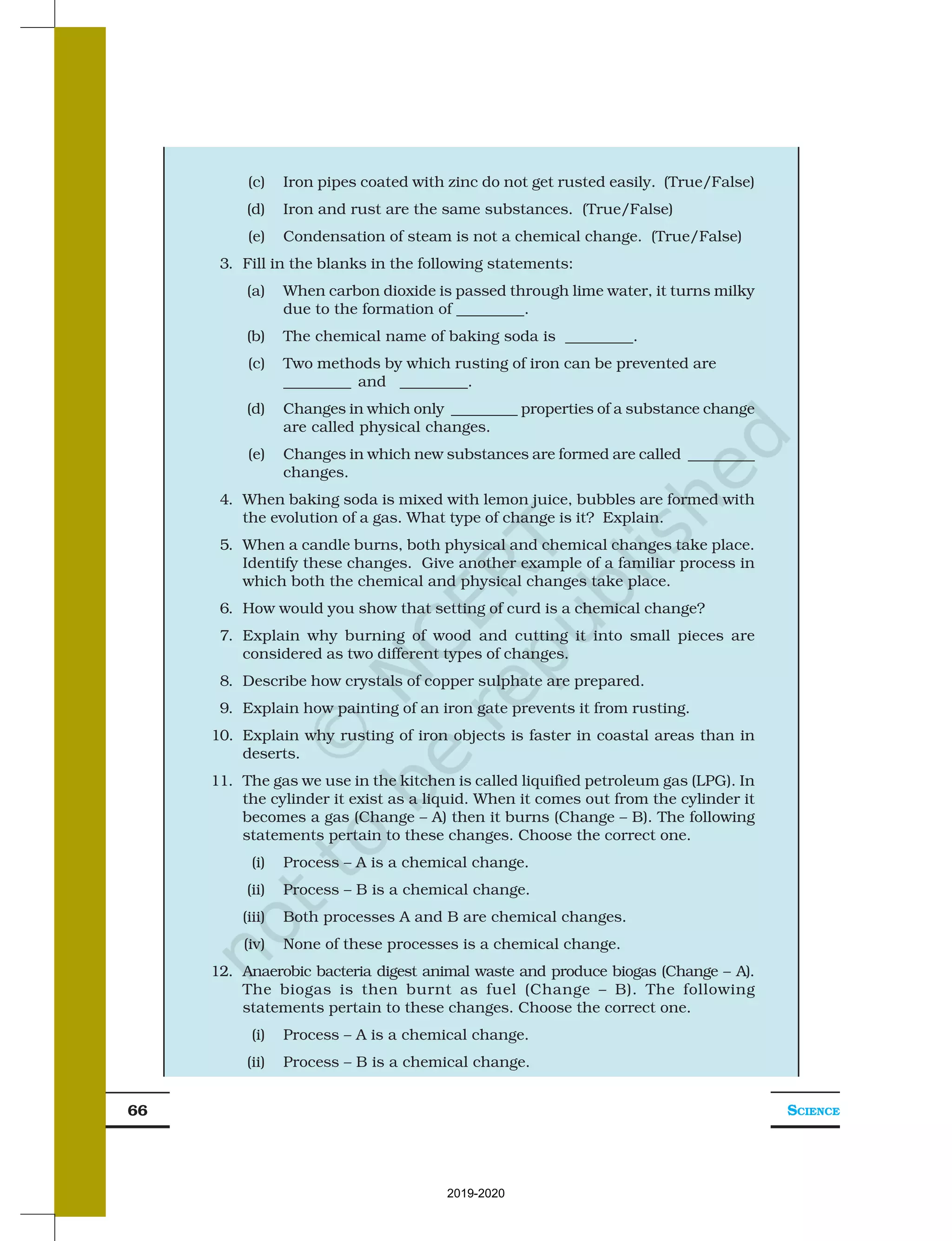 SCIENCE
66
(c) Iron pipes coated with zinc do not get rusted easily. (True/False)
(d) Iron and rust are the same substances. (True/False)
(e) Condensation of steam is not a chemical change. (True/False)
3. Fill in the blanks in the following statements:
(a) When carbon dioxide is passed through lime water, it turns milky
due to the formation of _________.
(b) The chemical name of baking soda is _________.
(c) Two methods by which rusting of iron can be prevented are
_________ and _________.
(d) Changes in which only _________ properties of a substance change
are called physical changes.
(e) Changes in which new substances are formed are called _________
changes.
4. When baking soda is mixed with lemon juice, bubbles are formed with
the evolution of a gas. What type of change is it? Explain.
5. When a candle burns, both physical and chemical changes take place.
Identify these changes. Give another example of a familiar process in
which both the chemical and physical changes take place.
6. How would you show that setting of curd is a chemical change?
7. Explain why burning of wood and cutting it into small pieces are
considered as two different types of changes.
8. Describe how crystals of copper sulphate are prepared.
9. Explain how painting of an iron gate prevents it from rusting.
10. Explain why rusting of iron objects is faster in coastal areas than in
deserts.
11. The gas we use in the kitchen is called liquified petroleum gas (LPG). In
the cylinder it exist as a liquid. When it comes out from the cylinder it
becomes a gas (Change – A) then it burns (Change – B). The following
statements pertain to these changes. Choose the correct one.
(i) Process – A is a chemical change.
(ii) Process – B is a chemical change.
(iii) Both processes A and B are chemical changes.
(iv) None of these processes is a chemical change.
12. Anaerobic bacteria digest animal waste and produce biogas (Change – A).
The biogas is then burnt as fuel (Change – B). The following
statements pertain to these changes. Choose the correct one.
(i) Process – A is a chemical change.
(ii) Process – B is a chemical change.
2019-2020
 