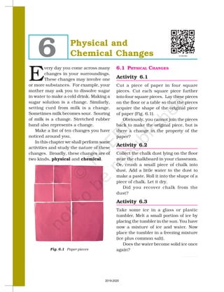 SCIENCE
58
Physical and
Chemical Changes
6
E
very day you come across many
changes in your surroundings.
These changes may involve one
or more substances. For example, your
mother may ask you to dissolve sugar
in water to make a cold drink. Making a
sugar solution is a change. Similarly,
setting curd from milk is a change.
Sometimes milk becomes sour. Souring
of milk is a change. Stretched rubber
band also represents a change.
Make a list of ten changes you have
noticed around you.
In this chapter we shall perform some
activities and study the nature of these
changes. Broadly, these changes are of
two kinds, physical and chemical.
Fig. 6.1 Paper pieces
6.1 PHYSICAL CHANGES
Activity 6.1
Cut a piece of paper in four square
pieces. Cut each square piece further
into four square pieces. Lay these pieces
on the floor or a table so that the pieces
acquire the shape of the original piece
of paper (Fig. 6.1).
Obviously, you cannot join the pieces
back to make the original piece, but is
there a change in the property of the
paper?
Activity 6.2
Collect the chalk dust lying on the floor
near the chalkboard in your classroom.
Or, crush a small piece of chalk into
dust. Add a little water to the dust to
make a paste. Roll it into the shape of a
piece of chalk. Let it dry.
Did you recover chalk from the
dust?
Activity 6.3
Take some ice in a glass or plastic
tumbler. Melt a small portion of ice by
placing the tumbler in the sun. You have
now a mixture of ice and water. Now
place the tumbler in a freezing mixture
(ice plus common salt).
Does the water become solid ice once
again?
2019-2020
 