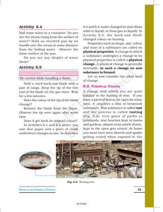 PHYSICAL AND CHEMICAL CHANGES 59
6.3 and 6.4, water changed its state (from
solid to liquid, or from gas to liquid). In
Activity 6.5, the hack-saw blade
changed colour on heating.
Properties such as shape, size, colour
and state of a substance are called its
physical properties. A change in which
a substance undergoes a change in its
physical properties is called a physical
change. A physical change is generally
reversible. In such a change no new
substance is formed.
Let us now consider the other kind
of change.
6.2 CHEMICAL CHANGE
A change with which you are quite
familiar is the rusting of iron. If you
leave a piece of iron in the open for some
time, it acquires a film of brownish
substance. This substance is called rust
and the process is called rusting
(Fig. 6.2). Iron gates of parks or
farmlands, iron benches kept in lawns
and gardens, almost every article of iron,
kept in the open gets rusted. At home
you must have seen shovels and spades
getting rusted when exposed to the
Activity 6.4
Boil some water in a container. Do you
see the steam rising from the surface of
water? Hold an inverted pan by its
handle over the steam at some distance
from the boiling water. Observe the
inner surface of the pan.
Do you see any droplet of water
there?
Activity 6.5
Fig. 6.2 Rusting iron
CAUTION
Be careful while handling a flame.
Hold a used hack-saw blade with a
pair of tongs. Keep the tip of the free
end of the blade on the gas stove. Wait
for a few minutes.
Does the colour of the tip of the blade
change?
Remove the blade from the flame.
Observe the tip once again after some
time.
Does it get back its original colour?
In Activities 6.1 and 6.2 above, you
saw that paper and a piece of chalk
underwent changes in size. In Activities
2019-2020
 