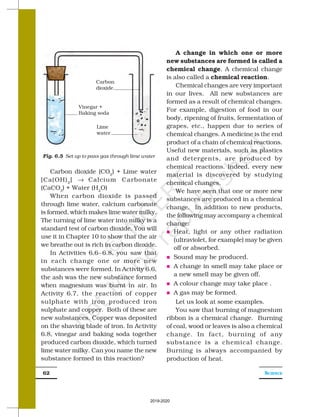 SCIENCE
62
Carbon dioxide (CO2
) + Lime water
[Ca(OH)2
] → Calcium Carbonate
(CaCO3
) + Water (H2
O)
When carbon dioxide is passed
through lime water, calcium carbonate
is formed, which makes lime water milky.
The turning of lime water into milky is a
standard test of carbon dioxide. You will
use it in Chapter 10 to show that the air
we breathe out is rich in carbon dioxide.
In Activities 6.6–6.8, you saw that
in each change one or more new
substances were formed. In Activity 6.6,
the ash was the new substance formed
when magnesium was burnt in air. In
Activity 6.7, the reaction of copper
sulphate with iron produced iron
sulphate and copper. Both of these are
new substances. Copper was deposited
on the shaving blade of iron. In Activity
6.8, vinegar and baking soda together
produced carbon dioxide, which turned
lime water milky. Can you name the new
substance formed in this reaction?
A change in which one or more
new substances are formed is called a
chemical change. A chemical change
is also called a chemical reaction.
Chemical changes are very important
in our lives. All new substances are
formed as a result of chemical changes.
For example, digestion of food in our
body, ripening of fruits, fermentation of
grapes, etc., happen due to series of
chemical changes. A medicine is the end
product of a chain of chemical reactions.
Useful new materials, such as plastics
and detergents, are produced by
chemical reactions. Indeed, every new
material is discovered by studying
chemical changes.
We have seen that one or more new
substances are produced in a chemical
change. In addition to new products,
the following may accompany a chemical
change:
n Heat, light or any other radiation
(ultraviolet, for example) may be given
off or absorbed.
n Sound may be produced.
n A change in smell may take place or
a new smell may be given off.
n A colour change may take place .
n A gas may be formed.
Let us look at some examples.
You saw that burning of magnesium
ribbon is a chemical change. Burning
of coal, wood or leaves is also a chemical
change. In fact, burning of any
substance is a chemical change.
Burning is always accompanied by
production of heat.
Fig. 6.5 Set up to pass gas through lime water
Vinegar +
Baking soda
Carbon
dioxide
Lime
water
2019-2020
 