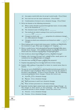 SCIENCE
66
(c) Iron pipes coated with zinc do not get rusted easily. (True/False)
(d) Iron and rust are the same substances. (True/False)
(e) Condensation of steam is not a chemical change. (True/False)
3. Fill in the blanks in the following statements:
(a) When carbon dioxide is passed through lime water, it turns milky
due to the formation of _________.
(b) The chemical name of baking soda is _________.
(c) Two methods by which rusting of iron can be prevented are
_________ and _________.
(d) Changes in which only _________ properties of a substance change
are called physical changes.
(e) Changes in which new substances are formed are called _________
changes.
4. When baking soda is mixed with lemon juice, bubbles are formed with
the evolution of a gas. What type of change is it? Explain.
5. When a candle burns, both physical and chemical changes take place.
Identify these changes. Give another example of a familiar process in
which both the chemical and physical changes take place.
6. How would you show that setting of curd is a chemical change?
7. Explain why burning of wood and cutting it into small pieces are
considered as two different types of changes.
8. Describe how crystals of copper sulphate are prepared.
9. Explain how painting of an iron gate prevents it from rusting.
10. Explain why rusting of iron objects is faster in coastal areas than in
deserts.
11. The gas we use in the kitchen is called liquified petroleum gas (LPG). In
the cylinder it exist as a liquid. When it comes out from the cylinder it
becomes a gas (Change – A) then it burns (Change – B). The following
statements pertain to these changes. Choose the correct one.
(i) Process – A is a chemical change.
(ii) Process – B is a chemical change.
(iii) Both processes A and B are chemical changes.
(iv) None of these processes is a chemical change.
12. Anaerobic bacteria digest animal waste and produce biogas (Change – A).
The biogas is then burnt as fuel (Change – B). The following
statements pertain to these changes. Choose the correct one.
(i) Process – A is a chemical change.
(ii) Process – B is a chemical change.
2019-2020
 