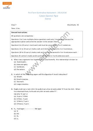 w
w
w
.edurite.com
First Term Summative Assessment - 2013-2014
Sample Question Paper
Science
Class 7 Max Marks: 45
Time: 2 hrs.
General Instructions:
All questions are compulsory
Questions 1 to 5 are multiple choice questions and carry 1 mark each. Choose the
appropriate option and write the answer in the answer sheet.
Question 6 to 10 carry 1 mark each and must be answered in 1 or 2 sentences.
Questions 11 to 19 carry 2 marks each and mist be answered in 2 or 3 sentences.
Questions 20 to 23 carry 3 marks each and must be answered in 5 or 6 sentences each.
Question 24 carries 5 marks and must be answered in 7 or 8 sentences each.
1. When two organisms live together for mutual benefit; the relationship is known as
(a) Autotrophic.
(b) Heterotrophic.
(c) Symbiosis.
(d) Parasitism.
2. In which of the following organs will the digestion if starch take place?
(a) Mouth.
(b) Small intestine.
(c) Stomach.
(d) Large intestine.
3. Raghu took out a torn shirt. He pulled out a few strands called ‘X’ from his shirt. When
he untwisted them, he found very thin strands called ‘Y’.
Identify ‘X’ and ‘y’.
(a) X-yarn, Y-fibre
(b) X-fibre, Y-yarn
(c) X-fabric, Y-yarn
(d) X-fleece, Y-yarn
4. H2 : Hydrogen :: ------------ : Nitrogen
(a) N
(b) N2
(c) N2
(d) n2
 