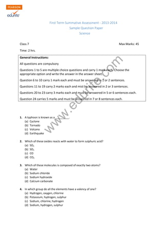 w
w
w
.edurite.com
First Term Summative Assessment - 2013-2014
Sample Question Paper
Science
Class 7 Max Marks: 45
Time: 2 hrs.
General Instructions:
All questions are compulsory
Questions 1 to 5 are multiple choice questions and carry 1 mark each. Choose the
appropriate option and write the answer in the answer sheet.
Question 6 to 10 carry 1 mark each and must be answered in 1 or 2 sentences.
Questions 11 to 19 carry 2 marks each and mist be answered in 2 or 3 sentences.
Questions 20 to 23 carry 3 marks each and must be answered in 5 or 6 sentences each.
Question 24 carries 5 marks and must be answered in 7 or 8 sentences each.
1. A typhoon is known as a _________.
(a) Cyclone
(b) Tornado
(c) Volcano
(d) Earthquake
2. Which of these oxides reacts with water to form sulphuric acid?
(a) SO2
(b) SO3
(c) CO
(d) CO2
3. Which of these molecules is composed of exactly two atoms?
(a) Water
(b) Sodium chloride
(c) Sodium hydroxide
(d) Calcium carbonate
4. In which group do all the elements have a valency of one?
(a) Hydrogen, oxygen, chlorine
(b) Potassium, hydrogen, sulphur
(c) Sodium, chlorine, hydrogen
(d) Sodium, hydrogen, sulphur
 