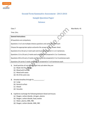 w
w
w
.edurite.com
Second Term Summative Assessment - 2013-2014
Sample Question Paper
Science
Class 7 Max Marks: 45
Time: 2hrs
General Instructions:
All questions are compulsory
Questions 1 to 5 are multiple choices questions and carry one mark each
Choose the appropriate option and write the answer in the answer sheet.
Questions 6 to 10 carry 1 mark each and must be answered in 1 or 2 sentences.
Questions 11 to 19 carry 2 marks each and must be answered in 2 or 3 sentences.
Questions 20 to 23 carry 3 marks each and must be answered in 5 or 6 sentences each.
Questions 24 carries 5 marks and must be answered in 7 or 8 sentences each.
1. Small particles of rock are changed into soil when they are
(a) Made into fine powder.
(b) Mixed with humus.
(c) Mixed with water.
(d) All of the same size.
2. Amoeba breathes through its ____________ .
(a) Lungs
(b) General surface
(c) Alveoli
(d) Vacuoles
3. Capillaries exchange the following between blood and tissues:
(a) Oxygen, carbon dioxide, nitrogen, plasma
(b) Oxygen, carbon dioxide, food, wastes
(c) Water, plasma, WBC, RBC
(d) Oxygen, carbon dioxide, WBC, RBC
 