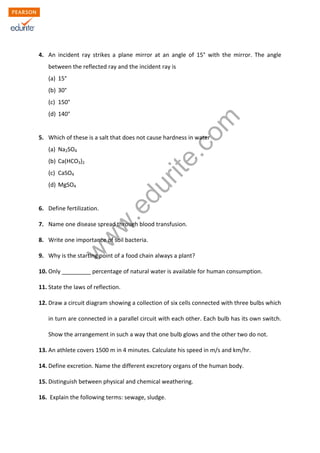 4. An incident ray strikes a plane mirror at an angle of 15° with the mirror. The angle 
between the reflected ray and the incident ray is 
(a) 15° 
(b) 30° 
(c) 150° 
(d) 140° 
www.edurite.com 
5. Which of these is a salt that does not cause hardness in water 
(a) Na2SO4 
(b) Ca(HCO3)2 
(c) CaSO4 
(d) MgSO4 
6. Define fertilization. 
7. Name one disease spread through blood transfusion. 
8. Write one importance of soil bacteria. 
9. Why is the starting point of a food chain always a plant? 
10. Only _________ percentage of natural water is available for human consumption. 
11. State the laws of reflection. 
12. Draw a circuit diagram showing a collection of six cells connected with three bulbs which 
in turn are connected in a parallel circuit with each other. Each bulb has its own switch. 
Show the arrangement in such a way that one bulb glows and the other two do not. 
13. An athlete covers 1500 m in 4 minutes. Calculate his speed in m/s and km/hr. 
14. Define excretion. Name the different excretory organs of the human body. 
15. Distinguish between physical and chemical weathering. 
16. Explain the following terms: sewage, sludge. 
 