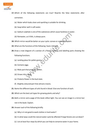 17. Which of the following statements are true? Rewrite the false statements after 
correction. 
(a) Water which looks clean and sparkling is suitable for drinking. 
(b) Soap lather well in soft water. 
www.edurite.com 
(c) Sodium sulphate is one of the substances which cause hardness in water. 
(d) Rainwater, as it falls, is always pure. 
18. Which mirror would be better on your cycle: convex or concave? Explain. 
19. What are the functions of the following: heart, kidney? 
20. Draw a neat diagram of a section of a flower, naming and labelling parts showing the 
following functions. 
(a) Landing place for pollen grains. 
(b) Contains eggs. 
(c) Male part that produces pollen. 
(d) Grows into a fruit. 
(e) Protects flower in the bud state. 
(f) Brightly coloured part that attracts insects. 
21. Name the different types of cells found in blood. Give one function of each. 
22. Which are the best soil types for growing plants and why? 
23. Both a mirror and a page of this book reflect light. You can see an image in a mirror but 
not in the book. Explain. 
24. Answer each of the following briefly. 
(a) Why is it not good to wash clothes in hard water? 
(b) In what ways could the natural water cycle be affected if large forests are cut down? 
(c) List at least four steps by which you can help to conserve water in your home. 
