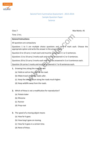 Second Term Summative Assessment - 2013-2014 
Sample Question Paper 
Science 
Class 7 Max Marks: 45 
Time: 2 hrs. 
General Instructions: 
All questions are compulsory 
Questions 1 to 5 are multiple choice questions and carry 1 mark each. Choose the 
appropriate option and write the answer in the answer sheet. 
Question 6 to 10 carry 1 mark each and must be answered in 1 or 2 sentences. 
Questions 11 to 19 carry 2 marks each and mist be answered in 2 or 3 sentences. 
Questions 20 to 23 carry 3 marks each and must be answered in 5 or 6 sentences each. 
Question 24 carries 5 marks and must be answered in 7 or 8 sentences each. 
1. Growing tress along the roadside will 
www.edurite.com 
(a) Hold on soil on the sides of the road. 
(b) Make travel along the roads safer. 
(c) Keep the temperature along the roads much higher. 
(d) Keep wildlife away from the roads. 
2. Which of these is not a modification for reproduction? 
(a) Potato tuber 
(b) Rhizome 
(c) Runner 
(d) Prop root 
3. The speed of a moving object means 
(a) How far it goes. 
(b) How long it goes on moving. 
(c) How far it goes in a certain time. 
(d) None of these. 
 
