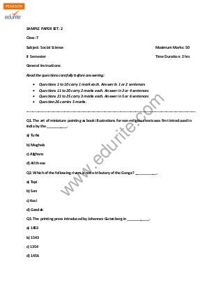 SAMPLE PAPER SET: 2 
Class: 7 
Subject: Social Science Maximum Marks: 50 
II Semester Time Duration: 2 hrs 
General Instructions: 
Read the questions carefully before answering: 
Σ Questions 1 to 10 carry 1 mark each. Answer in 1 or 2 sentences 
Σ Questions 11 to 20 carry 2 marks each. Answer in 3 or 4 sentences 
Σ Questions 21 to 25 carry 3 marks each. Answer in 5 or 6 sentences 
Σ Question 26 carries 5 marks. 
www.edurite.com 
------------------------------------------------------------------------------------------------------------------------------------------ 
Q1. The art of miniature painting as book illustrations for non-religious texts was first introduced in 
India by the __________. 
a) Turks 
b) Mughals 
c) Afghans 
d) All these 
Q2. Which of the following rivers is not a tributary of the Ganga? ___________. 
a) Tapi 
b) Son 
c) Kosi 
d) Gandak 
Q3. The printing press introduced by Johannes Gutenberg in ___________. 
a) 1453 
b) 1543 
c) 1354 
d) 1456 
 