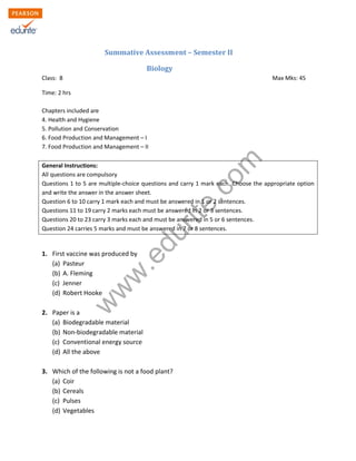 w
w
w
.edurite.com
Summative Assessment – Semester II
Biology
Class: 8 Max Mks: 45
Time: 2 hrs
Chapters included are
4. Health and Hygiene
5. Pollution and Conservation
6. Food Production and Management – I
7. Food Production and Management – II
General Instructions:
All questions are compulsory
Questions 1 to 5 are multiple-choice questions and carry 1 mark each. Choose the appropriate option
and write the answer in the answer sheet.
Question 6 to 10 carry 1 mark each and must be answered in 1 or 2 sentences.
Questions 11 to 19 carry 2 marks each must be answered in 2 or 3 sentences.
Questions 20 to 23 carry 3 marks each and must be answered in 5 or 6 sentences.
Question 24 carries 5 marks and must be answered in 7 or 8 sentences.
1. First vaccine was produced by
(a) Pasteur
(b) A. Fleming
(c) Jenner
(d) Robert Hooke
2. Paper is a
(a) Biodegradable material
(b) Non-biodegradable material
(c) Conventional energy source
(d) All the above
3. Which of the following is not a food plant?
(a) Coir
(b) Cereals
(c) Pulses
(d) Vegetables
 