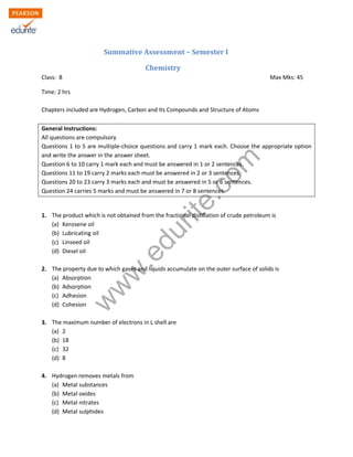 w
w
w
.edurite.com
Summative Assessment – Semester I
Chemistry
Class: 8 Max Mks: 45
Time: 2 hrs
Chapters included are Hydrogen, Carbon and Its Compounds and Structure of Atoms
General Instructions:
All questions are compulsory
Questions 1 to 5 are multiple-choice questions and carry 1 mark each. Choose the appropriate option
and write the answer in the answer sheet.
Question 6 to 10 carry 1 mark each and must be answered in 1 or 2 sentences.
Questions 11 to 19 carry 2 marks each must be answered in 2 or 3 sentences.
Questions 20 to 23 carry 3 marks each and must be answered in 5 or 6 sentences.
Question 24 carries 5 marks and must be answered in 7 or 8 sentences.
1. The product which is not obtained from the fractional distillation of crude petroleum is
(a) Kerosene oil
(b) Lubricating oil
(c) Linseed oil
(d) Diesel oil
2. The property due to which gases and liquids accumulate on the outer surface of solids is
(a) Absorption
(b) Adsorption
(c) Adhesion
(d) Cohesion
3. The maximum number of electrons in L shell are
(a) 2
(b) 18
(c) 32
(d) 8
4. Hydrogen removes metals from
(a) Metal substances
(b) Metal oxides
(c) Metal nitrates
(d) Metal sulphides
 