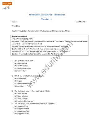 w
w
w
.edurite.com
Summative Assessment – Semester II
Chemistry
Class: 8 Max Mks: 45
Time: 2 hrs
Chapters included are Transformation of Substances and Metals and Non-Metals
General Instructions:
All questions are compulsory
Questions 1 to 5 are multiple-choice questions and carry 1 mark each. Choose the appropriate option
and write the answer in the answer sheet.
Question 6 to 10 carry 1 mark each and must be answered in 1 or 2 sentences.
Questions 11 to 19 carry 2 marks each must be answered in 2 or 3 sentences.
Questions 20 to 23 carry 3 marks each and must be answered in 5 or 6 sentences.
Question 24 carries 5 marks and must be answered in 7 or 8 sentences.
1. The oxide of sodium is of:
(a) Acidic nature
(b) Neutral nature
(c) Amphoteric nature
(d) Basic nature
2. Which one is not a biochemical catalyst:
(a) Chlorophyll
(b) Pepsin
(c) Manganese dioxide
(d) Amylase
3. The electrolyte used in silver plating an article is:
(a) Silver nitrate
(b) Silver sulphate
(c) Silver cyanide
(d) Sodium silver cyanide
4. The electrolyte used in the electro-refining of copper is:
(a) Copper nitrate
(b) Copper chloride
(c) Copper sulphate
(d) Copper acetate
 