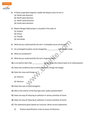 w
w
w
.edurite.com
4. A freely suspended magnetic needle will always come to rest in:
(a) North-east direction
(b) North-west direction
(c) North-south direction
(d) South-west direction
5. Bhakra-Nangal hydel project is situated in the state of
(a) Gujarat
(b) Orissa
(c) Punjab
(d) Karnataka
6. What do you understand by the term ‘renewable source of energy’?
7. An uncharged insulator can be charged by ___________ with another body.
8. What are conductors?
9. What do you understand by the term magnetic field?
10. In an electric bell a flat ____________ spring brings the mature back to its initial position.
11. State two conditions due to which the slurry change into biogas.
12. State the mass and charge on
(a) Electron
(b) Neutron
13. State two uses of electromagnets.
14. Why is the interior of the box type solar cooker painted black?
15. State one way of reducing air pollution in various activities at home.
16. State one way of reducing air pollution in various activities at home.
17. The statements given below are incorrect. Write correct statements.
(i) Positive electrification is due to excess of electrons.
 