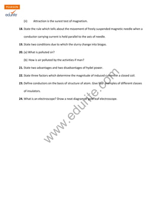 w
w
w
.edurite.com
(ii) Attraction is the surest test of magnetism.
18. State the rule which tells about the movement of freely suspended magnetic needle when a
conductor carrying current is held parallel to the axis of needle.
19. State two conditions due to which the slurry change into biogas.
20. (a) What is polluted sir?
(b) How is air polluted by the activities if man?
21. State two advantages and two disadvantages of hydel power.
22. State three factors which determine the magnitude of induced current in a closed coil.
23. Define conductors on the basis of structure of atom. Give four examples of different classes
of insulators.
24. What is an electroscope? Draw a neat diagram of gold leaf electroscope.
 