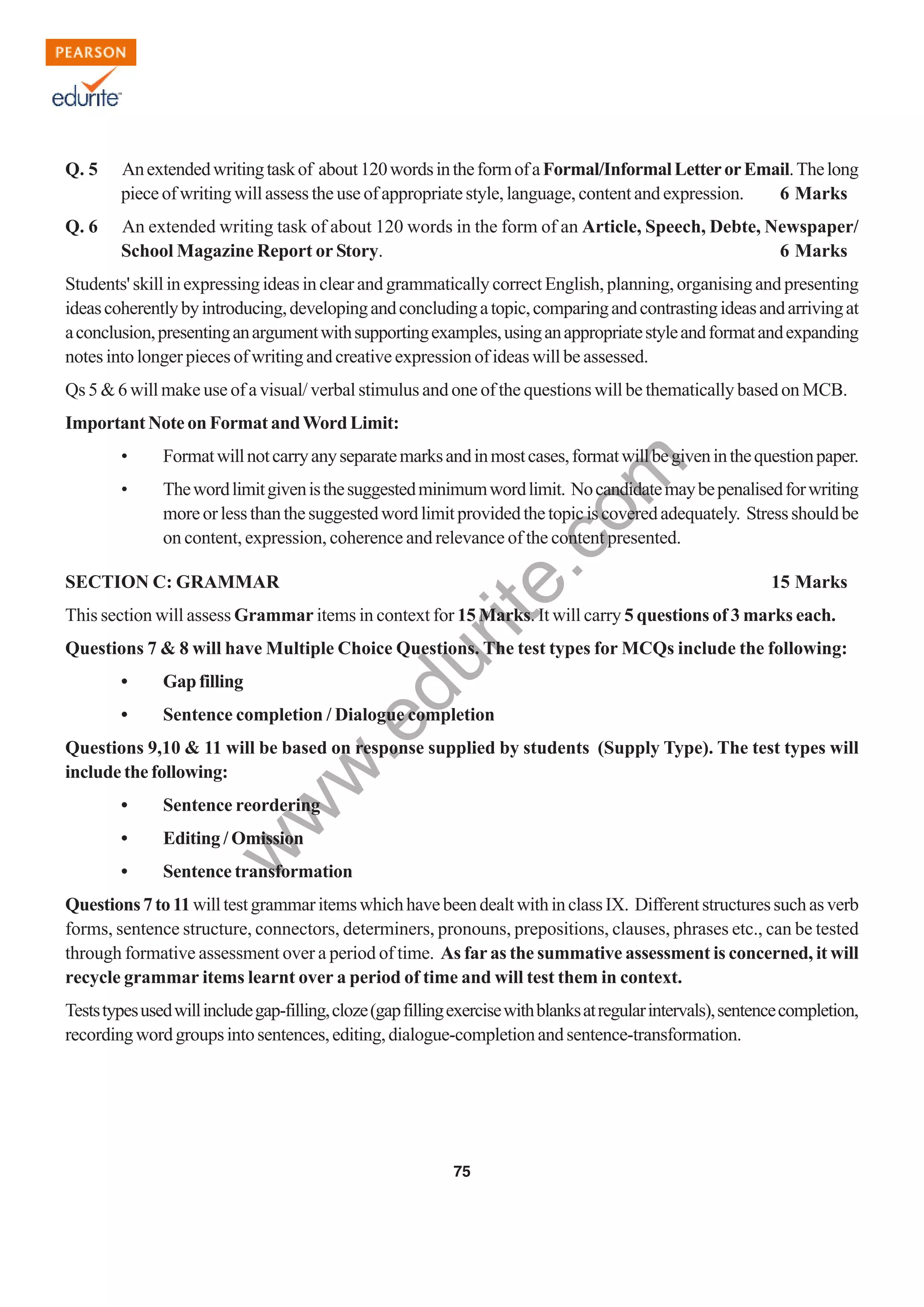 w
w
w
.edurite.com
75
Q. 5 Anextendedwritingtaskof about120wordsintheformofaFormal/InformalLetterorEmail.Thelong
piece of writing will assess the use of appropriate style, language, content and expression. 6 Marks
Q. 6 An extended writing task of about 120 words in the form of an Article, Speech, Debte, Newspaper/
School Magazine Report or Story. 6 Marks
Students' skill in expressing ideas in clear and grammatically correct English, planning, organising and presenting
ideascoherentlybyintroducing,developingandconcludingatopic,comparingandcontrastingideasandarrivingat
aconclusion,presentinganargumentwithsupportingexamples,usinganappropriatestyleandformatandexpanding
notes into longer pieces of writing and creative expression of ideas will be assessed.
Qs 5 & 6 will make use of a visual/ verbal stimulus and one of the questions will be thematically based on MCB.
Important Note on Format andWord Limit:
• Formatwillnotcarryanyseparatemarksandinmostcases,formatwillbegiveninthequestionpaper.
• Thewordlimitgivenisthesuggestedminimumwordlimit. Nocandidatemaybepenalisedforwriting
moreorlessthanthesuggestedwordlimitprovidedthetopiciscoveredadequately. Stressshouldbe
on content, expression, coherence and relevance of the content presented.
SECTION C: GRAMMAR 15 Marks
This section will assess Grammar items in context for 15 Marks. It will carry 5 questions of 3 marks each.
Questions 7 & 8 will have Multiple Choice Questions. The test types for MCQs include the following:
• Gapfilling
• Sentence completion / Dialogue completion
Questions 9,10 & 11 will be based on response supplied by students (Supply Type). The test types will
include the following:
• Sentence reordering
• Editing / Omission
• Sentence transformation
Questions7to11willtestgrammaritemswhichhavebeendealtwithinclassIX. Differentstructuressuchasverb
forms, sentence structure, connectors, determiners, pronouns, prepositions, clauses, phrases etc., can be tested
through formative assessment over a period of time. As far as the summative assessment is concerned, it will
recycle grammar items learnt over a period of time and will test them in context.
Teststypesusedwillincludegap-filling,cloze(gapfillingexercisewithblanksatregularintervals),sentencecompletion,
recordingwordgroupsintosentences,editing,dialogue-completionandsentence-transformation.
 