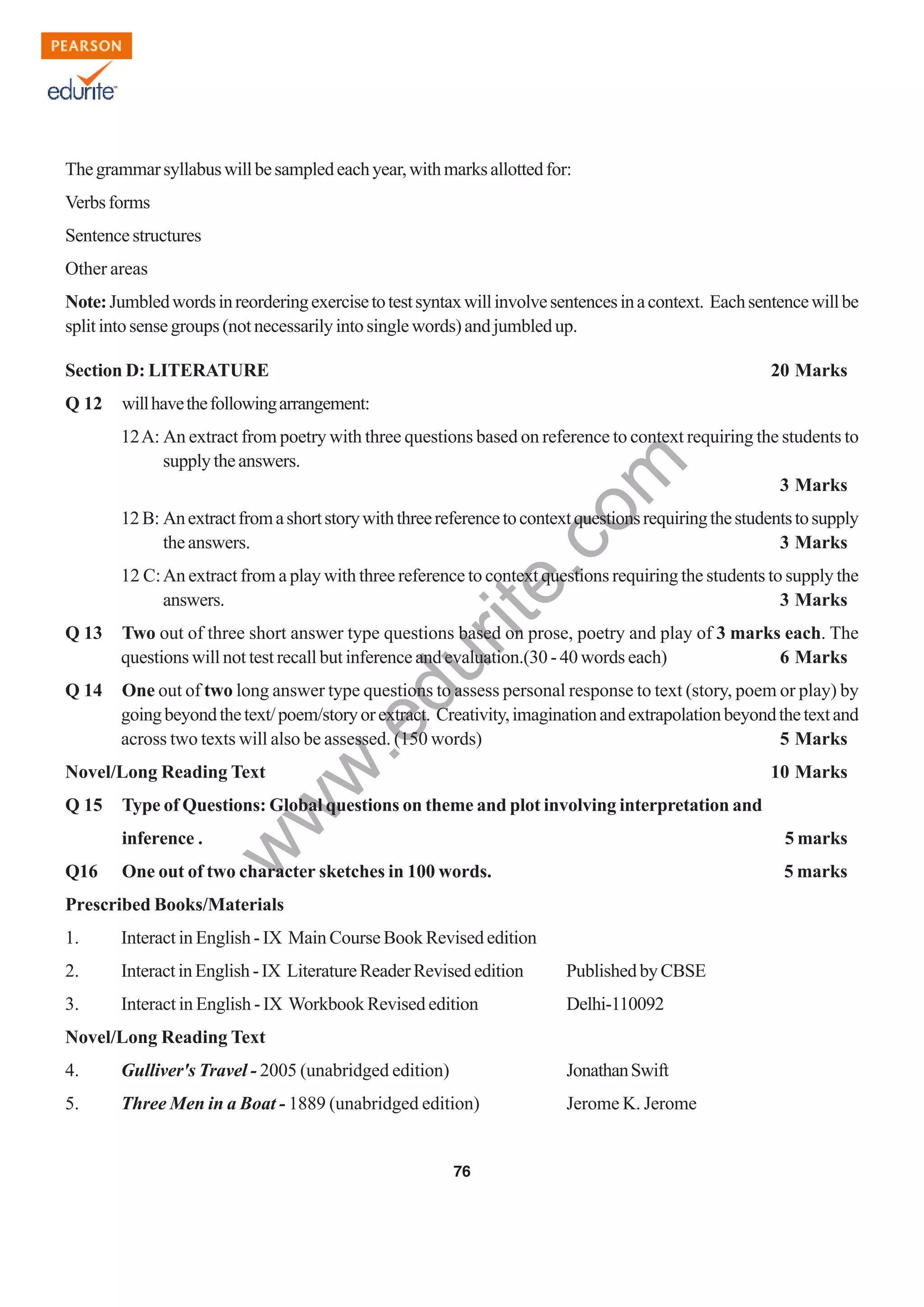 w
w
w
.edurite.com
76
Thegrammarsyllabuswillbesampledeachyear,withmarksallottedfor:
Verbsforms
Sentencestructures
Other areas
Note:Jumbledwordsinreorderingexercisetotestsyntaxwillinvolvesentencesinacontext. Eachsentencewillbe
splitintosensegroups(notnecessarilyintosinglewords)andjumbledup.
Section D: LITERATURE 20 Marks
Q 12 willhavethefollowingarrangement:
12A: An extract from poetry with three questions based on reference to context requiring the students to
supplytheanswers.
3 Marks
12 B: Anextractfromashortstorywiththreereferencetocontextquestionsrequiringthestudentstosupply
the answers. 3 Marks
12 C:An extract from a play with three reference to context questions requiring the students to supply the
answers. 3 Marks
Q 13 Two out of three short answer type questions based on prose, poetry and play of 3 marks each. The
questions will not test recall but inference and evaluation.(30 - 40 words each) 6 Marks
Q 14 One out of two long answer type questions to assess personal response to text (story, poem or play) by
goingbeyondthetext/poem/storyorextract. Creativity,imaginationandextrapolationbeyondthetextand
across two texts will also be assessed. (150 words) 5 Marks
Novel/Long Reading Text 10 Marks
Q 15 Type of Questions: Global questions on theme and plot involving interpretation and
inference . 5 marks
Q16 One out of two character sketches in 100 words. 5 marks
Prescribed Books/Materials
1. Interact in English - IX Main Course Book Revised edition
2. InteractinEnglish-IX LiteratureReaderRevisededition PublishedbyCBSE
3. Interact in English - IX Workbook Revised edition Delhi-110092
Novel/Long Reading Text
4. Gulliver's Travel - 2005 (unabridged edition) JonathanSwift
5. Three Men in a Boat - 1889 (unabridged edition) Jerome K. Jerome
 