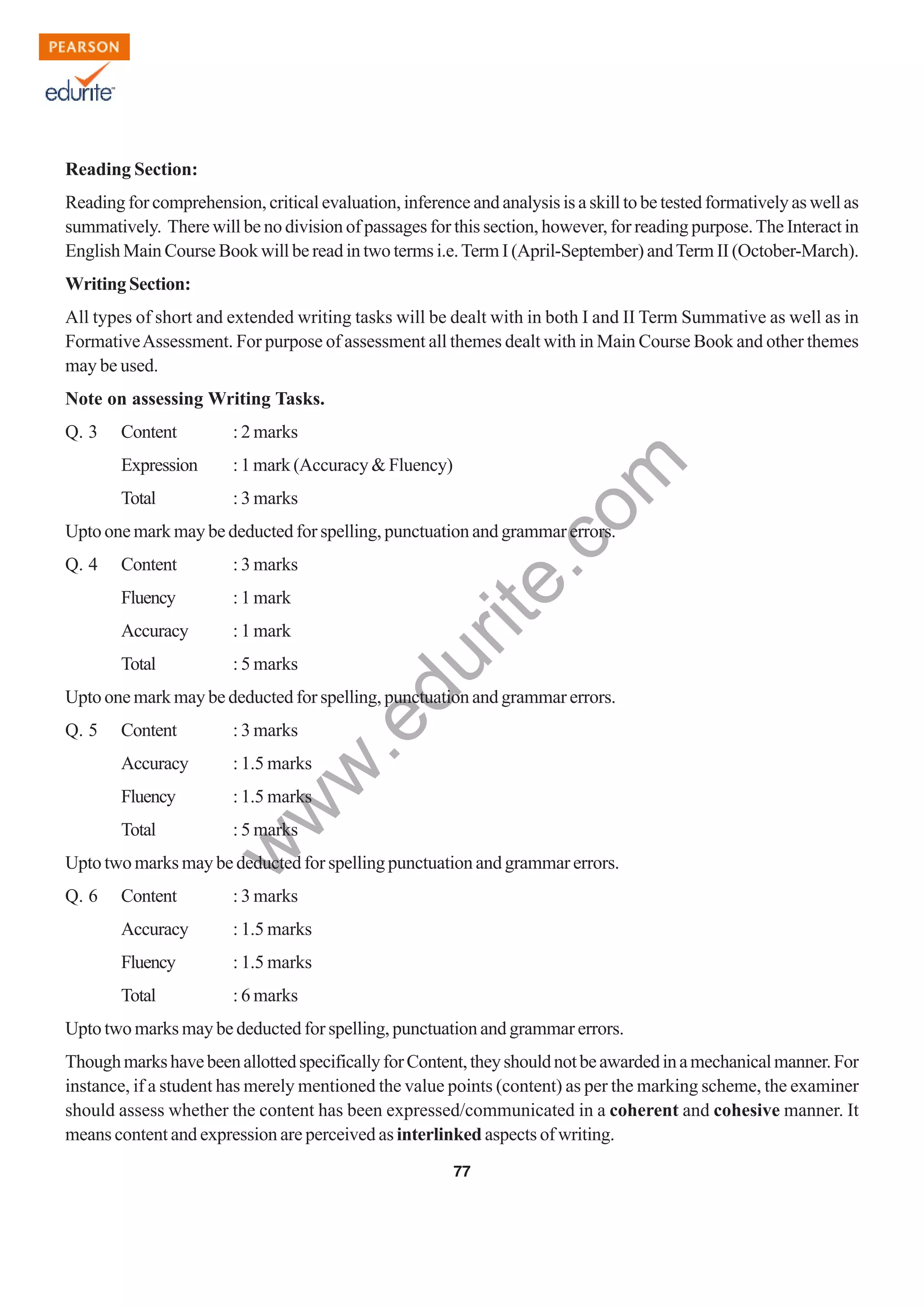 w
w
w
.edurite.com
77
Reading Section:
Reading for comprehension, critical evaluation, inference and analysis is a skill to be tested formatively as well as
summatively. There will be no division of passages for this section, however, for reading purpose.The Interact in
English Main Course Book will be read in two terms i.e.Term I (April-September) andTerm II (October-March).
Writing Section:
All types of short and extended writing tasks will be dealt with in both I and II Term Summative as well as in
FormativeAssessment. For purpose of assessment all themes dealt with in Main Course Book and other themes
may be used.
Note on assessing Writing Tasks.
Q. 3 Content : 2 marks
Expression : 1 mark (Accuracy & Fluency)
Total : 3 marks
Upto one mark may be deducted for spelling, punctuation and grammar errors.
Q. 4 Content : 3 marks
Fluency : 1 mark
Accuracy : 1 mark
Total : 5 marks
Upto one mark may be deducted for spelling, punctuation and grammar errors.
Q. 5 Content : 3 marks
Accuracy : 1.5 marks
Fluency : 1.5 marks
Total : 5 marks
Upto two marks may be deducted for spelling punctuation and grammar errors.
Q. 6 Content : 3 marks
Accuracy : 1.5 marks
Fluency : 1.5 marks
Total : 6 marks
Upto two marks may be deducted for spelling, punctuation and grammar errors.
ThoughmarkshavebeenallottedspecificallyforContent,theyshouldnotbeawardedinamechanicalmanner.For
instance, if a student has merely mentioned the value points (content) as per the marking scheme, the examiner
should assess whether the content has been expressed/communicated in a coherent and cohesive manner. It
means content and expression are perceived as interlinked aspects of writing.
 