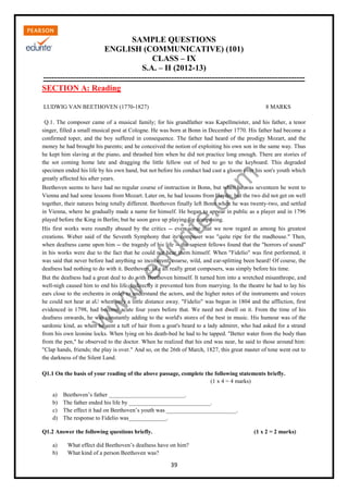 w
w
w
.edurite.com
39
SAMPLE QUESTIONS
ENGLISH (COMMUNICATIVE) (101)
CLASS – IX
S.A. – II (2012-13)
------------------------------------------------------------------------------------------------
SECTION A: Reading
LUDWIG VAN BEETHOVEN (1770-1827) 8 MARKS
Q.1. The composer came of a musical family; for his grandfather was Kapellmeister, and his father, a tenor
singer, filled a small musical post at Cologne. He was born at Bonn in December 1770. His father had become a
confirmed toper, and the boy suffered in consequence. The father had heard of the prodigy Mozart, and the
money he had brought his parents; and he conceived the notion of exploiting his own son in the same way. Thus
he kept him slaving at the piano, and thrashed him when he did not practice long enough. There are stories of
the sot coming home late and dragging the little fellow out of bed to go to the keyboard. This degraded
specimen ended his life by his own hand, but not before his conduct had cast a gloom over his son's youth which
greatly affected his after years.
Beethoven seems to have had no regular course of instruction in Bonn, but when he was seventeen he went to
Vienna and had some lessons from Mozart. Later on, he had lessons from Haydn; but the two did not get on well
together, their natures being totally different. Beethoven finally left Bonn when he was twenty-two, and settled
in Vienna, where he gradually made a name for himself. He began to appear in public as a player and in 1796
played before the King in Berlin; but he soon gave up playing for composing.
His first works were roundly abused by the critics -- even some that we now regard as among his greatest
creations. Weber said of the Seventh Symphony that its composer was "quite ripe for the madhouse." Then,
when deafness came upon him -- the tragedy of his life -- the sapient fellows found that the "horrors of sound"
in his works were due to the fact that he could not hear them himself. When "Fidelio" was first performed, it
was said that never before had anything so incoherent, coarse, wild, and ear-splitting been heard! Of course, the
deafness had nothing to do with it. Beethoven, like all really great composers, was simply before his time.
But the deafness had a great deal to do with Beethoven himself. It turned him into a wretched misanthrope, and
well-nigh caused him to end his life. Indirectly it prevented him from marrying. In the theatre he had to lay his
ears close to the orchestra in order to understand the actors, and the higher notes of the instruments and voices
he could not hear at aU when only a little distance away. "Fidelio" was begun in 1804 and the affliction, first
evidenced in 1798, had become acute four years before that. We need not dwell on it. From the time of his
deafness onwards, he was constantly adding to the world's stores of the best in music. His humour was of the
sardonic kind, as when he sent a tuft of hair from a goat's beard to a lady admirer, who had asked for a strand
from his own leonine locks. When lying on his death-bed he had to be tapped. "Better water from the body than
from the pen," he observed to the doctor. When he realized that his end was near, he said to those around him:
"Clap hands, friends; the play is over." And so, on the 26th of March, 1827, this great master of tone went out to
the darkness of the Silent Land.
Q1.1 On the basis of your reading of the above passage, complete the following statements briefly.
(1 x 4 = 4 marks)
a) Beethoven’s father __________________________.
b) The father ended his life by ____________________________.
c) The effect it had on Beethoven’s youth was ________________________.
d) The response to Fidelio was_____________.
Q1.2 Answer the following questions briefly. (1 x 2 = 2 marks)
a) What effect did Beethoven’s deafness have on him?
b) What kind of a person Beethoven was?
 