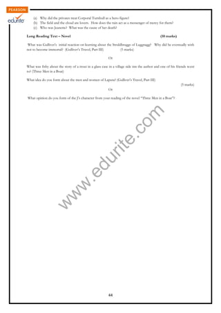 w
w
w
.edurite.com
44
(a) Why did the privates treat Corporal Turnbull as a hero-figure?
(b) The field and the cloud are lovers. How does the rain act as a messenger of mercy for them?
(c) Who was Jeanette? What was the cause of her death?
Long Reading Text – Novel (10 marks)
What was Gulliver’s initial reaction on learning about the Struldbruggs of Luggnagg? Why did he eventually wish
not to become immortal? (Gulliver’s Travel, Part III) (5 marks)
Or
What was fishy about the story of a trout in a glass case in a village side inn the author and one of his friends went
to? (Three Men in a Boat)
What idea do you form about the men and women of Laputa? (Gulliver’s Travel, Part III)
(5 marks)
Or
What opinion do you form of the J’s character from your reading of the novel “Three Men in a Boat”?
 