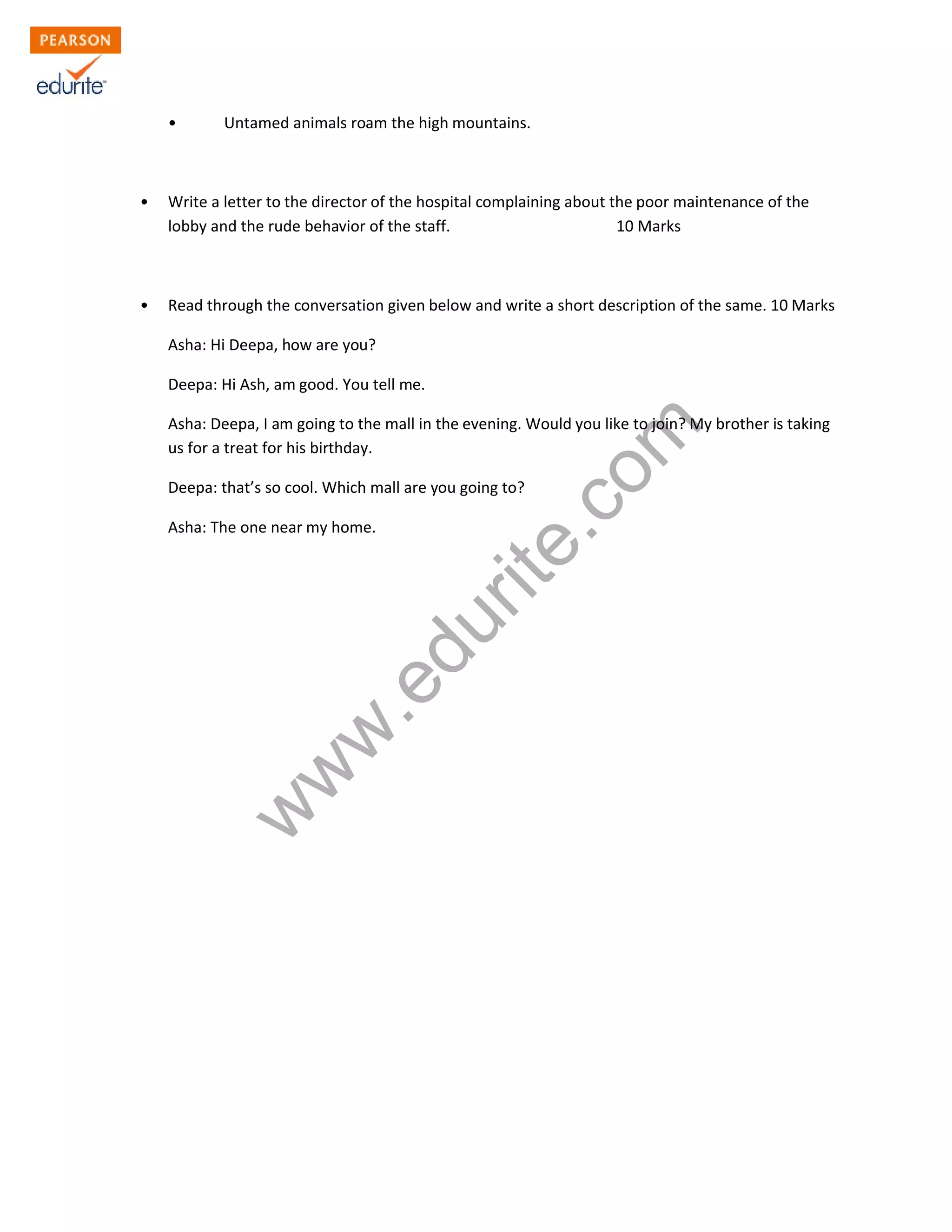 • Untamed animals roam the high mountains.
• Write a letter to the director of the hospital complaining about the poor maintenance of the
lobby and the rude behavior of the staff. 10 Marks
• Read through the conversation given below and write a short description of the same. 10 Marks
Asha: Hi Deepa, how are you?
Deepa: Hi Ash, am good. You tell me.
Asha: Deepa, I am going to the mall in the evening. Would you like to join? My brother is taking
us for a treat for his birthday.
Deepa: that’s so cool. Which mall are you going to?
Asha: The one near my home.
w
w
w
.edurite.com