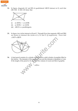 w
w
w
.edurite.com
6041/IX/SA2/30/A1
32. In figure, diagonals AC and BD of quadrilateral ABCD intersect at O, such that
OB5OD. If AB5CD show that
(i) ar (DOC) 5 ar (AOB)
(ii) ar (DCB) 5 ar (ACB)
(iii) ABCD is a parallelogram.
33. In figure, two circles intersect at B and C. Through B two line segments ABD and PBQ
are drawn to intersect the circles at A, D, and P, Q respectively. Prove that
ACP QCD∠ ∠5 .
34. A lead pencil consists of a cylinder of wood with a solid cylinder of graphite filled in
the interior. The diameter of the pencil is 7 mm and the diameter of graphite is 1 mm.
If the length of the pencil is 14 cm. Find the volume of wood and that of graphite.
- o O o -
 