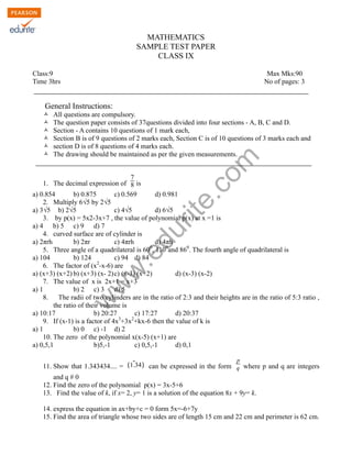w
w
w
.edurite.com
MATHEMATICS
SAMPLE TEST PAPER
CLASS IX
Class:9 Max Mks:90
Time 3hrs No of pages: 3
General Instructions:
Ò All questions are compulsory.
Ò The question paper consists of 37questions divided into four sections - A, B, C and D.
Ò Section - A contains 10 questions of 1 mark each,
Ò Section B is of 9 questions of 2 marks each, Section C is of 10 questions of 3 marks each and
Ò section D is of 8 questions of 4 marks each.
Ò The drawing should be maintained as per the given measurements.
1. The decimal expression of
7
8 is
a) 0.854 b) 0.875 c) 0.569 d) 0.981
2. Multiply 6√5 by 2√5
a) 3√5 b) 2√5 c) 4√5 d) 6√5
3. by p(x) = 5x2-3x+7 , the value of polynomial p(x) at x =1 is
a) 4 b) 5 c) 9 d) 7
4. curved surface are of cylinder is
a) 2πrh b) 2πr c) 4πrh d) 4πh
5. Three angle of a quadrilateral is 600
, 1100
and 860
. The fourth angle of quadrilateral is
a) 104 b) 124 c) 94 d) 84
6. The factor of (x2
-x-6) are
a) (x+3) (x+2) b) (x+3) (x- 2)c) (x-3) (x+2) d) (x-3) (x-2)
7. The value of x is 2x+1 = x+3
a) 1 b) 2 c) 3 d) 5
8. The radii of two cylinders are in the ratio of 2:3 and their heights are in the ratio of 5:3 ratio ,
the ratio of their volume is
a) 10:17 b) 20:27 c) 17:27 d) 20:37
9. If (x-1) is a factor of 4x3
+3x2
+kx-6 then the value of k is
a) 1 b) 0 c) -1 d) 2
10. The zero of the polynomial x(x-5) (x+1) are
a) 0,5,1 b)5,-1 c) 0,5,-1 d) 0,1
11. Show that 1.343434.... = ̄(1.34) can be expressed in the form
p
q where p and q are integers
and q # 0
12. Find the zero of the polynomial p(x) = 3x-5+6
13. Find the value of k, if x= 2, y= 1 is a solution of the equation 8x + 9y= k.
14. express the equation in ax+by+c = 0 form 5x=-6+7y
15. Find the area of triangle whose two sides are of length 15 cm and 22 cm and perimeter is 62 cm.
 