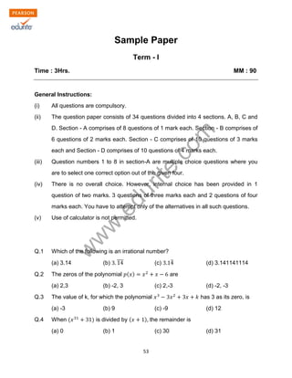 w
w
w
.edurite.com
53
Sample Paper
Term - I
Time : 3Hrs. MM : 90
General Instructions:
(i) All questions are compulsory.
(ii) The question paper consists of 34 questions divided into 4 sections. A, B, C and
D. Section - A comprises of 8 questions of 1 mark each. Section - B comprises of
6 questions of 2 marks each. Section - C comprises of 10 questions of 3 marks
each and Section - D comprises of 10 questions of 4 marks each.
(iii) Question numbers 1 to 8 in section-A are multiple choice questions where you
are to select one correct option out of the given four.
(iv) There is no overall choice. However, internal choice has been provided in 1
question of two marks. 3 questions of three marks each and 2 questions of four
marks each. You have to attempt only of the alternatives in all such questions.
(v) Use of calculator is not permitted.
Q.1 Which of the following is an irrational number?
(a) 3.14 (b) (c) (d) 3.141141114
Q.2 The zeros of the polynomial are
(a) 2,3 (b) -2, 3 (c) 2,-3 (d) -2, -3
Q.3 The value of k, for which the polynomial has 3 as its zero, is
(a) -3 (b) 9 (c) -9 (d) 12
Q.4 When is divided by the remainder is
(a) 0 (b) 1 (c) 30 (d) 31
 