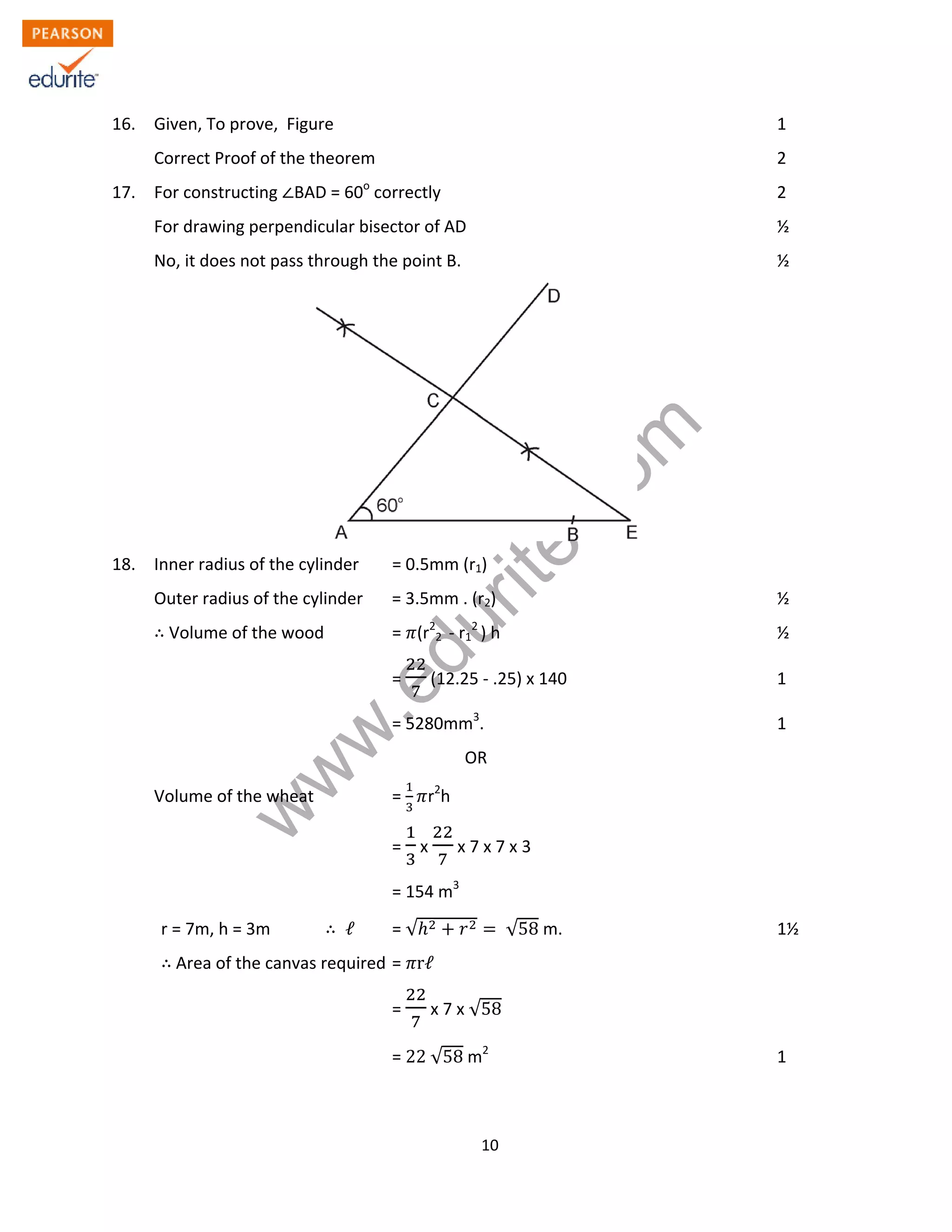 w
w
w
.edurite.com
10
16. Given, To prove, Figure 1
Correct Proof of the theorem 2
17. For constructing BAD = 60o
correctly 2
For drawing perpendicular bisector of AD ½
No, it does not pass through the point B. ½
18. Inner radius of the cylinder = 0.5mm (r1)
Outer radius of the cylinder = 3.5mm . (r2) ½
Volume of the wood = (r2
2 - r1
2
) h ½
= (12.25 - .25) x 140 1
= 5280mm3
. 1
OR
Volume of the wheat = r2
h
= x x 7 x 7 x 3
= 154 m3
r = 7m, h = 3m ℓ = √ √58 m. 1½
Area of the canvas required = rℓ
= x 7 x √58
= 22 √58 m2
1
 