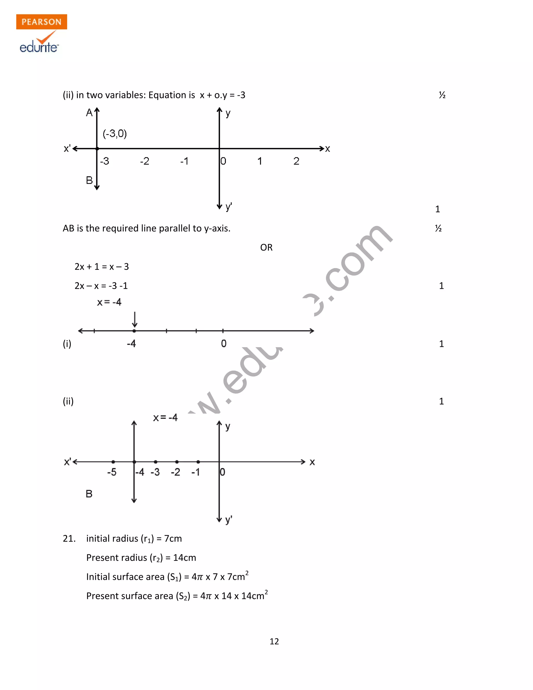 w
w
w
.edurite.com
12
(ii) in two variables: Equation is x + o.y = -3 ½
1
AB is the required line parallel to y-axis. ½
OR
2x + 1 = x – 3
2x – x = -3 -1 1
(i) 1
(ii) 1
21. initial radius (r1) = 7cm
Present radius (r2) = 14cm
Initial surface area (S1) = 4 x 7 x 7cm2
Present surface area (S2) = 4 x 14 x 14cm2
 