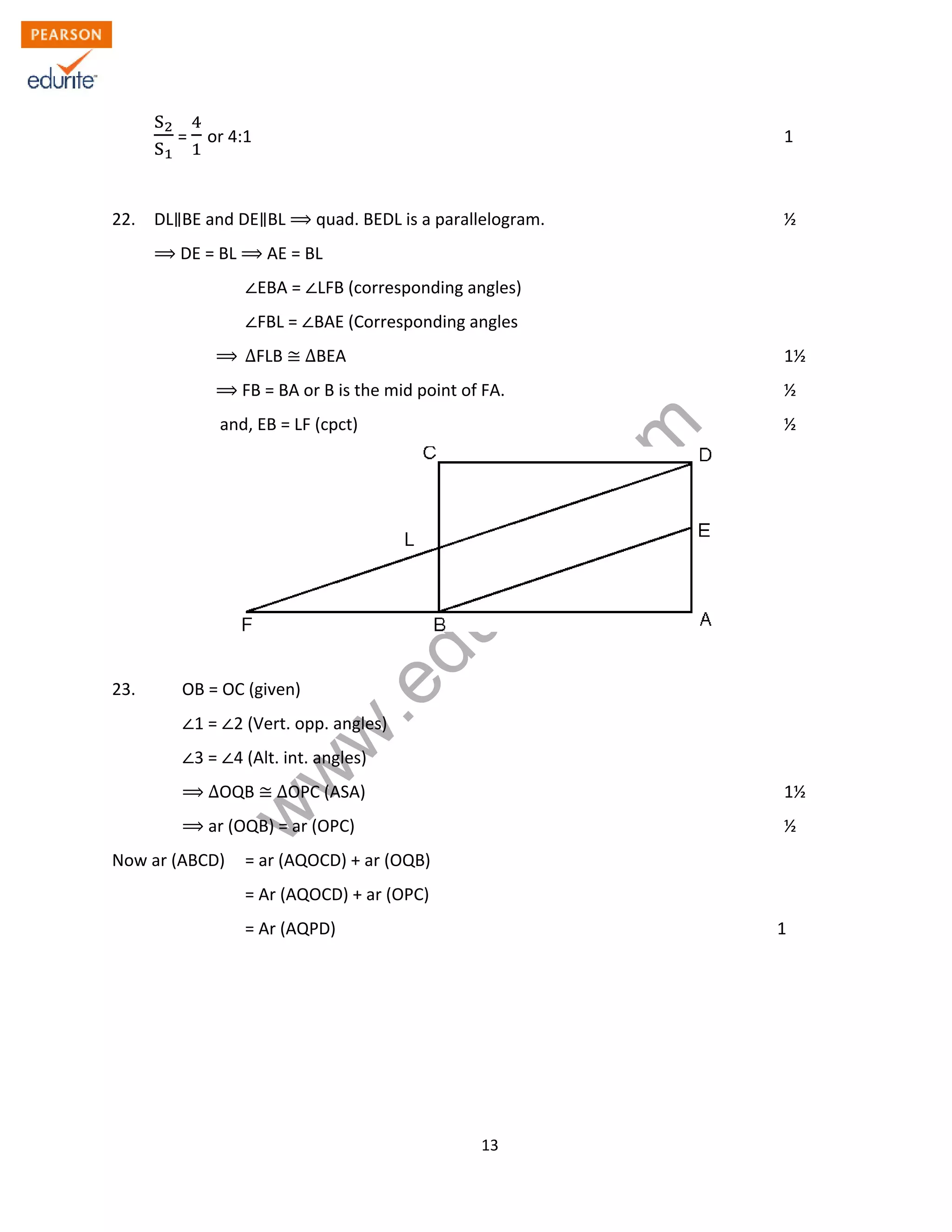 w
w
w
.edurite.com
13
S
S
= or 4:1 1
22. DL BE and DE BL quad. BEDL is a parallelogram. ½
DE = BL AE = BL
EBA = LFB (corresponding angles)
FBL = BAE (Corresponding angles
∆FLB ∆BEA 1½
FB = BA or B is the mid point of FA. ½
and, EB = LF (cpct) ½
23. OB = OC (given)
1 = 2 (Vert. opp. angles)
3 = 4 (Alt. int. angles)
ΔOQB ΔOPC (ASA) 1½
ar (OQB) = ar (OPC) ½
Now ar (ABCD) = ar (AQOCD) + ar (OQB)
= Ar (AQOCD) + ar (OPC)
= Ar (AQPD) 1
 