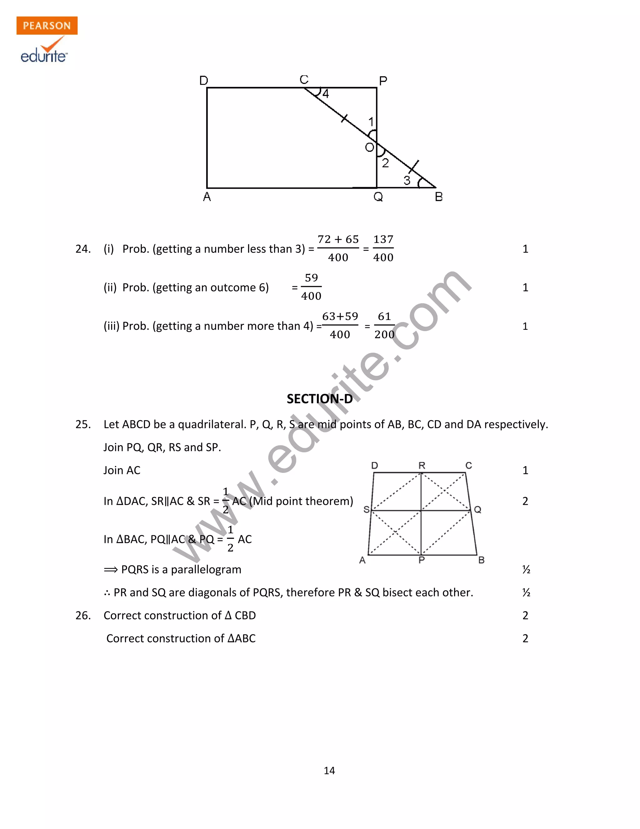 w
w
w
.edurite.com
14
24. (i) Prob. (getting a number less than 3) = = 1
(ii) Prob. (getting an outcome 6) = 1
(iii) Prob. (getting a number more than 4) = = 1
SECTION-D
25. Let ABCD be a quadrilateral. P, Q, R, S are mid points of AB, BC, CD and DA respectively.
Join PQ, QR, RS and SP.
Join AC 1
In ∆DAC, SR AC & SR = AC (Mid point theorem) 2
In ∆BAC, PQ AC & PQ = AC
PQRS is a parallelogram ½
PR and SQ are diagonals of PQRS, therefore PR & SQ bisect each other. ½
26. Correct construction of ∆ CBD 2
Correct construction of ∆ABC 2
 