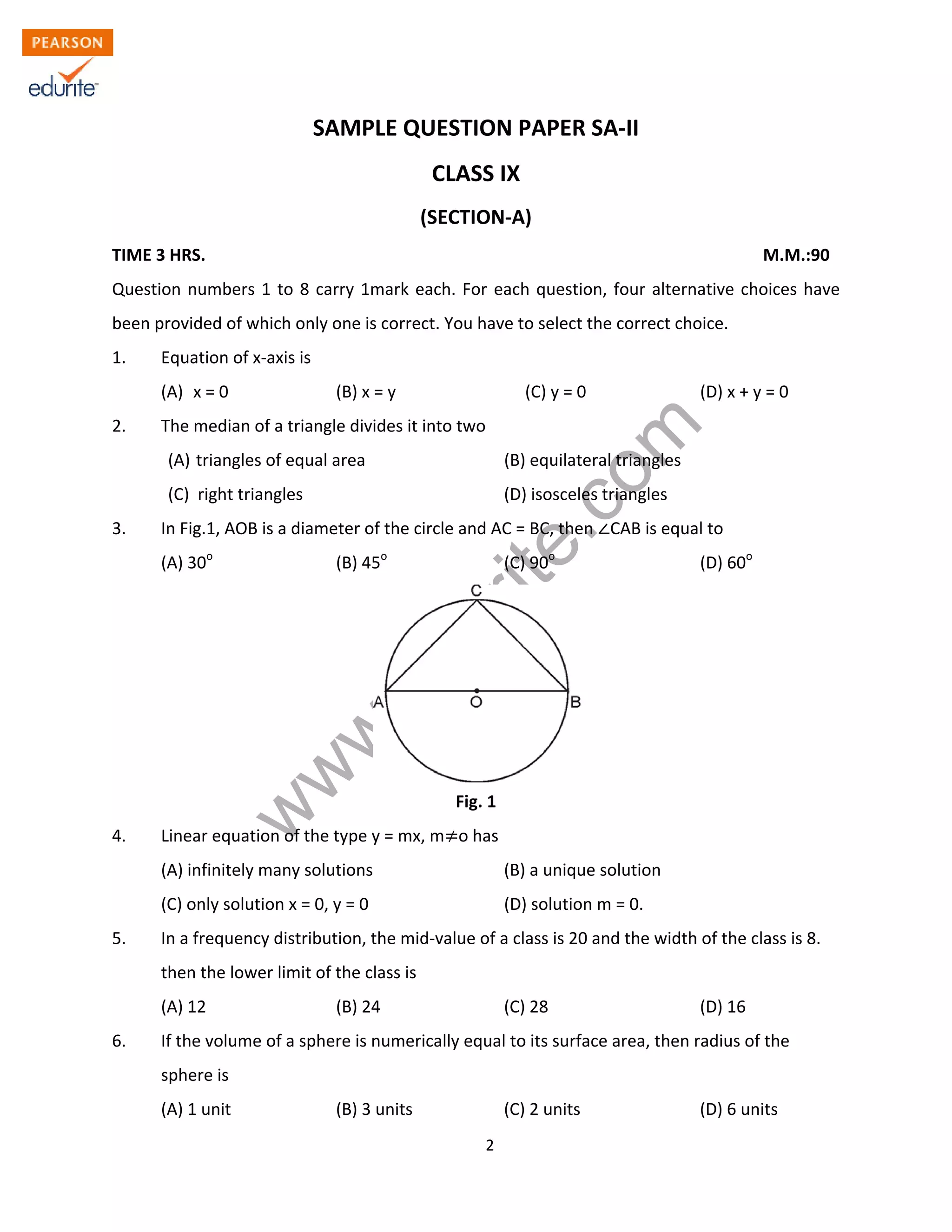 w
w
w
.edurite.com
2
SAMPLE QUESTION PAPER SA-II
CLASS IX
(SECTION-A)
TIME 3 HRS. M.M.:90
Question numbers 1 to 8 carry 1mark each. For each question, four alternative choices have
been provided of which only one is correct. You have to select the correct choice.
1. Equation of x-axis is
(A) x = 0 (B) x = y (C) y = 0 (D) x + y = 0
2. The median of a triangle divides it into two
(A) triangles of equal area (B) equilateral triangles
(C) right triangles (D) isosceles triangles
3. In Fig.1, AOB is a diameter of the circle and AC = BC, then CAB is equal to
(A) 30o
(B) 45o
(C) 90o
(D) 60o
Fig. 1
4. Linear equation of the type y = mx, m o has
(A) infinitely many solutions (B) a unique solution
(C) only solution x = 0, y = 0 (D) solution m = 0.
5. In a frequency distribution, the mid-value of a class is 20 and the width of the class is 8.
then the lower limit of the class is
(A) 12 (B) 24 (C) 28 (D) 16
6. If the volume of a sphere is numerically equal to its surface area, then radius of the
sphere is
(A) 1 unit (B) 3 units (C) 2 units (D) 6 units
 
