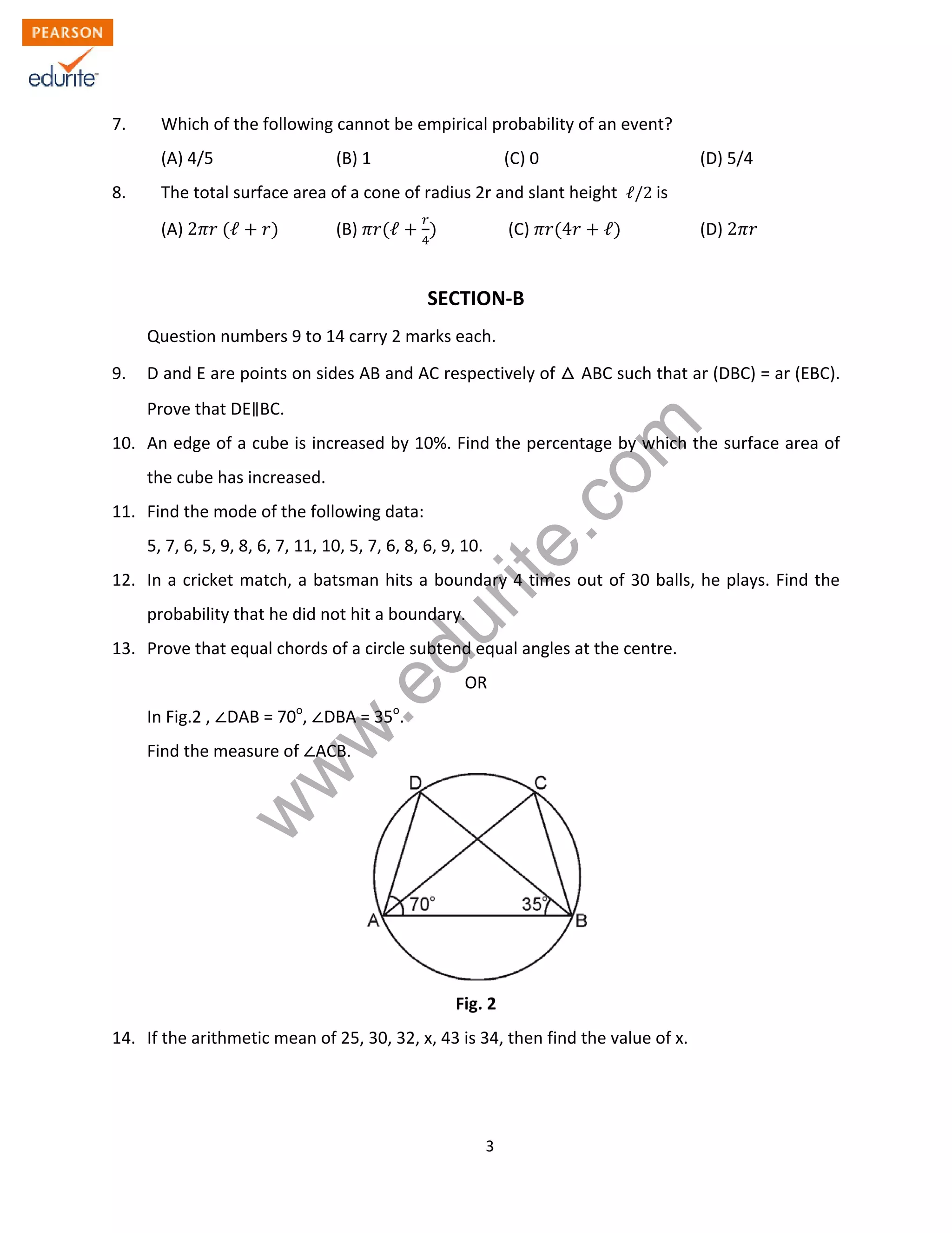 w
w
w
.edurite.com
3
7. Which of the following cannot be empirical probability of an event?
(A) 4/5 (B) 1 (C) 0 (D) 5/4
8. The total surface area of a cone of radius 2r and slant height ℓ/2 is
(A) 2 ℓ (B) ℓ (C) 4 ℓ (D) 2
SECTION-B
Question numbers 9 to 14 carry 2 marks each.
9. D and E are points on sides AB and AC respectively of ABC such that ar (DBC) = ar (EBC).
Prove that DE BC.
10. An edge of a cube is increased by 10%. Find the percentage by which the surface area of
the cube has increased.
11. Find the mode of the following data:
5, 7, 6, 5, 9, 8, 6, 7, 11, 10, 5, 7, 6, 8, 6, 9, 10.
12. In a cricket match, a batsman hits a boundary 4 times out of 30 balls, he plays. Find the
probability that he did not hit a boundary.
13. Prove that equal chords of a circle subtend equal angles at the centre.
OR
In Fig.2 , DAB = 70o
, DBA = 35o
.
Find the measure of ACB.
Fig. 2
14. If the arithmetic mean of 25, 30, 32, x, 43 is 34, then find the value of x.
 