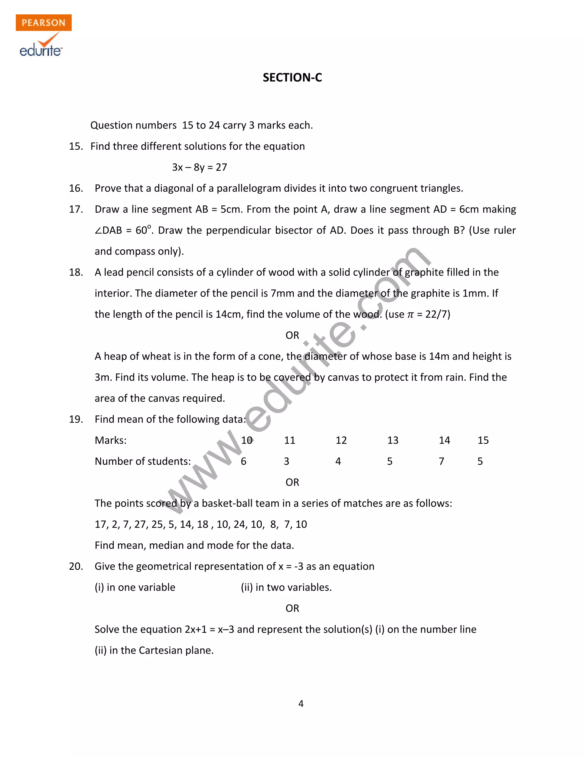 w
w
w
.edurite.com
4
SECTION-C
Question numbers 15 to 24 carry 3 marks each.
15. Find three different solutions for the equation
3x – 8y = 27
16. Prove that a diagonal of a parallelogram divides it into two congruent triangles.
17. Draw a line segment AB = 5cm. From the point A, draw a line segment AD = 6cm making
DAB = 60o
. Draw the perpendicular bisector of AD. Does it pass through B? (Use ruler
and compass only).
18. A lead pencil consists of a cylinder of wood with a solid cylinder of graphite filled in the
interior. The diameter of the pencil is 7mm and the diameter of the graphite is 1mm. If
the length of the pencil is 14cm, find the volume of the wood. (use = 22/7)
OR
A heap of wheat is in the form of a cone, the diameter of whose base is 14m and height is
3m. Find its volume. The heap is to be covered by canvas to protect it from rain. Find the
area of the canvas required.
19. Find mean of the following data:
Marks: 10 11 12 13 14 15
Number of students: 6 3 4 5 7 5
OR
The points scored by a basket-ball team in a series of matches are as follows:
17, 2, 7, 27, 25, 5, 14, 18 , 10, 24, 10, 8, 7, 10
Find mean, median and mode for the data.
20. Give the geometrical representation of x = -3 as an equation
(i) in one variable (ii) in two variables.
OR
Solve the equation 2x+1 = x–3 and represent the solution(s) (i) on the number line
(ii) in the Cartesian plane.
 