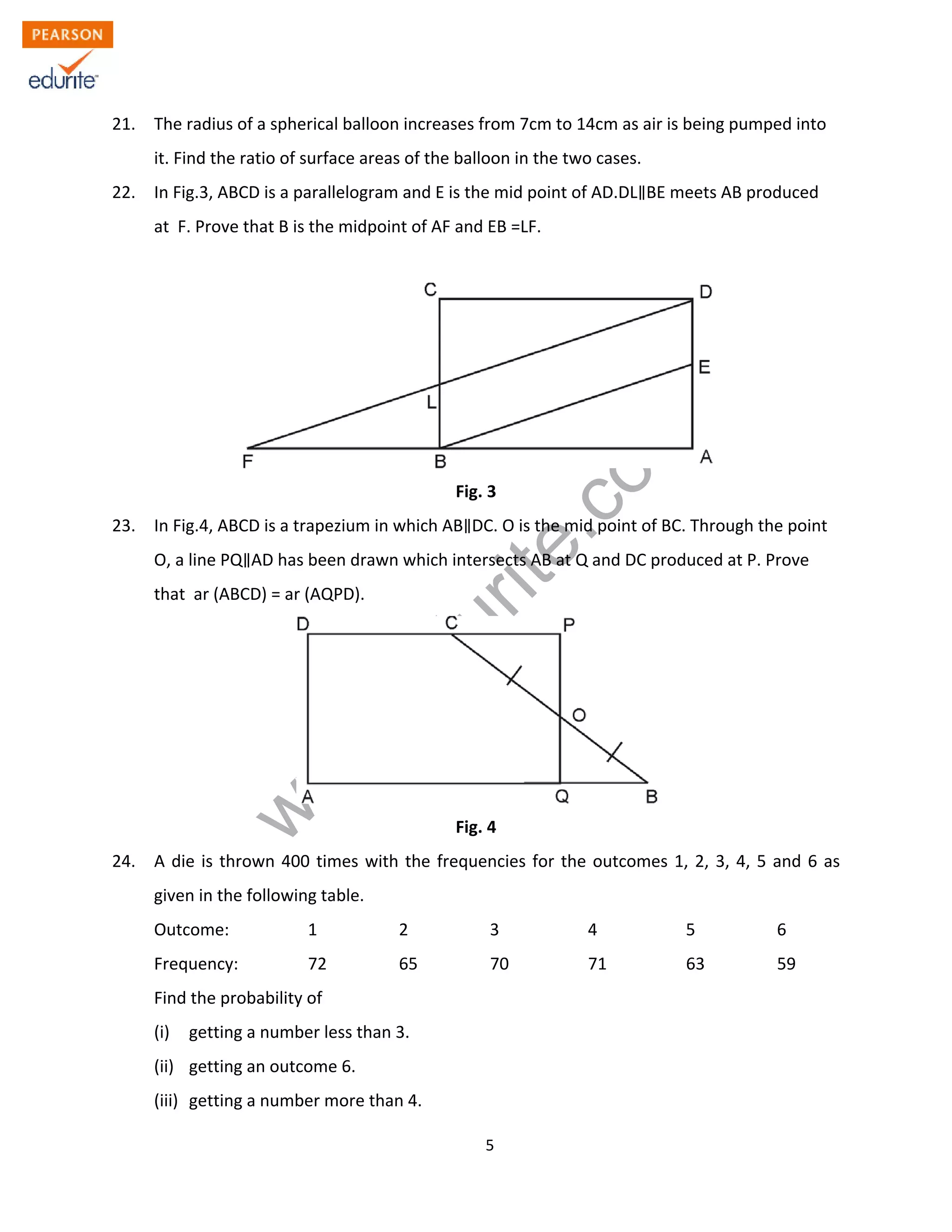 w
w
w
.edurite.com
5
21. The radius of a spherical balloon increases from 7cm to 14cm as air is being pumped into
it. Find the ratio of surface areas of the balloon in the two cases.
22. In Fig.3, ABCD is a parallelogram and E is the mid point of AD.DL BE meets AB produced
at F. Prove that B is the midpoint of AF and EB =LF.
Fig. 3
23. In Fig.4, ABCD is a trapezium in which AB DC. O is the mid point of BC. Through the point
O, a line PQ AD has been drawn which intersects AB at Q and DC produced at P. Prove
that ar (ABCD) = ar (AQPD).
Fig. 4
24. A die is thrown 400 times with the frequencies for the outcomes 1, 2, 3, 4, 5 and 6 as
given in the following table.
Outcome: 1 2 3 4 5 6
Frequency: 72 65 70 71 63 59
Find the probability of
(i) getting a number less than 3.
(ii) getting an outcome 6.
(iii) getting a number more than 4.
 