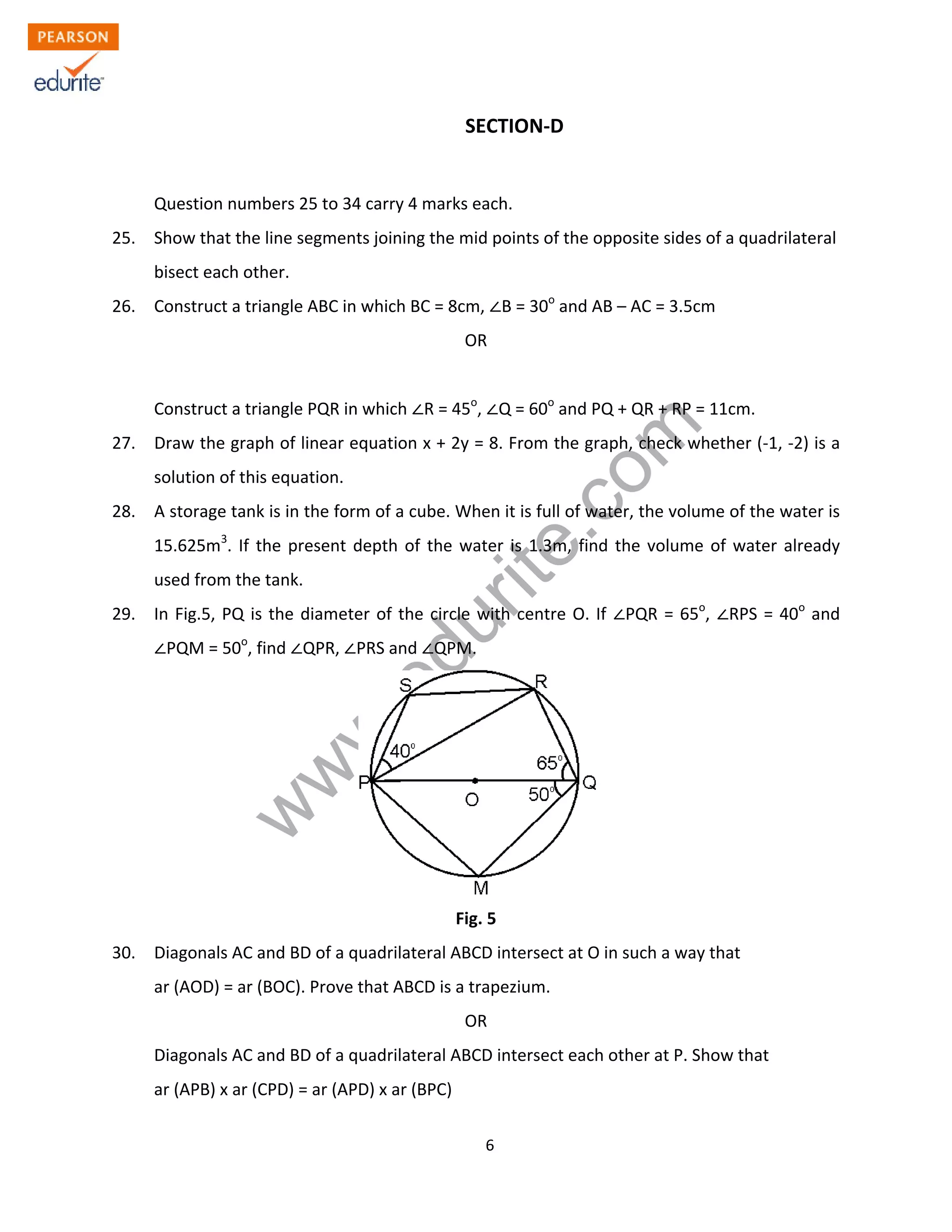 w
w
w
.edurite.com
6
SECTION-D
Question numbers 25 to 34 carry 4 marks each.
25. Show that the line segments joining the mid points of the opposite sides of a quadrilateral
bisect each other.
26. Construct a triangle ABC in which BC = 8cm, B = 30o
and AB – AC = 3.5cm
OR
Construct a triangle PQR in which R = 45o
, Q = 60o
and PQ + QR + RP = 11cm.
27. Draw the graph of linear equation x + 2y = 8. From the graph, check whether (-1, -2) is a
solution of this equation.
28. A storage tank is in the form of a cube. When it is full of water, the volume of the water is
15.625m3
. If the present depth of the water is 1.3m, find the volume of water already
used from the tank.
29. In Fig.5, PQ is the diameter of the circle with centre O. If PQR = 65o
, RPS = 40o
and
PQM = 50o
, find QPR, PRS and QPM.
Fig. 5
30. Diagonals AC and BD of a quadrilateral ABCD intersect at O in such a way that
ar (AOD) = ar (BOC). Prove that ABCD is a trapezium.
OR
Diagonals AC and BD of a quadrilateral ABCD intersect each other at P. Show that
ar (APB) x ar (CPD) = ar (APD) x ar (BPC)
 
